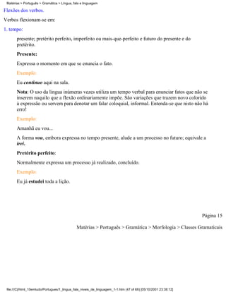 Matérias > Português > Gramática > Língua, fala e linguagem

Flexões dos verbos.
Verbos flexionam-se em:
1. tempo:
       presente; pretérito perfeito, imperfeito ou mais-que-perfeito e futuro do presente e do
       pretérito.
       Presente:
       Expressa o momento em que se enuncia o fato.
       Exemplo:
       Eu continuo aqui na sala.
       Nota: O uso da língua inúmeras vezes utiliza um tempo verbal para enunciar fatos que não se
       inserem naquilo que a flexão ordinariamente impõe. Sâo variações que trazem novo colorido
       à expressão ou servem para denotar um falar coloquial, informal. Entenda-se que nisto não há
       erro!
       Exemplo:
       Amanhã eu vou...
       A forma vou, embora expressa no tempo presente, alude a um processo no futuro; equivale a
       irei.
       Pretérito perfeito:
       Normalmente expressa um processo já realizado, concluído.
       Exemplo:
       Eu já estudei toda a lição.




                                                                                                                 Página 15

                                              Matérias > Português > Gramática > Morfologia > Classes Gramaticais




 file:///C|/html_10emtudo/Portugues/1_lingua_fala_niveis_de_linguagem_1-1.htm (47 of 68) [05/10/2001 23:38:12]
 