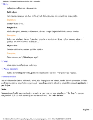 Matérias > Português > Gramática > Língua, fala e linguagem

2.Modo:
        indicativo, subjuntivo e imperativo.
        Indicativo:
        Serve para expressar um fato certo, crível, decidido, seja no presente ou no passado.
        Exemplos:
        Em leio bons livros.
        Subjuntivo:
        Modo em que o processo é hipotético, fica no campo da possibilidade; não da certeza.
        Exemplos:
        Talvez eu leia bons livros; É possível que ela vá ao cinema; Se eu refizer os exercícios...;
        quando nós remontarmos os móveis...
        Imperativo:
        Denota solicitação, ordem, pedido, súplica.
        Exemplos:
        Deixe-me em paz!; Não chegue aqui!
3. Voz:
        ativa, passiva, reflexiva e recíproca.
4. Pessoa e número:
        Forma assumida pelo verbo, para concordar com o sujeito. (Ver estudo do sujeito).
Formas nominais
Relativamente às formas nominais, isto é, não conjugadas em tempo, modo, pessoa e número, o verbo
pode apresentar-se no infinitivo impessoal (quando pessoal o infinitivo se diz flexionado), gerúndio e
particípio.
Nota:
Nas conjugações há tempos simples: o verbo se expressa em uma só palavra: “ Eu falo.” , ou num
conjunto de dois ou mais verbos (com verbo auxiliar): “ Eu tinha falado.”




                                                                                                                 Página 17



 file:///C|/html_10emtudo/Portugues/1_lingua_fala_niveis_de_linguagem_1-1.htm (49 of 68) [05/10/2001 23:38:13]
 