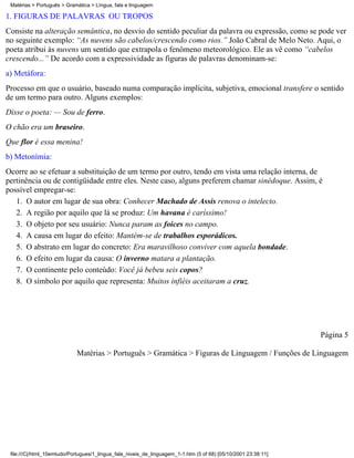 Matérias > Português > Gramática > Língua, fala e linguagem

1. FIGURAS DE PALAVRAS OU TROPOS
Consiste na alteração semântica, no desvio do sentido peculiar da palavra ou expressão, como se pode ver
no seguinte exemplo: “As nuvens são cabelos/crescendo como rios.” João Cabral de Melo Neto. Aqui, o
poeta atribui às nuvens um sentido que extrapola o fenômeno meteorológico. Ele as vê como “cabelos
crescendo...” De acordo com a expressividade as figuras de palavras denominam-se:
a) Metáfora:
Processo em que o usuário, baseado numa comparação implícita, subjetiva, emocional transfere o sentido
de um termo para outro. Alguns exemplos:
Disse o poeta: — Sou de ferro.
O chão era um braseiro.
Que flor é essa menina!
b) Metonímia:
Ocorre ao se efetuar a substituição de um termo por outro, tendo em vista uma relação interna, de
pertinência ou de contigüidade entre eles. Neste caso, alguns preferem chamar sinédoque. Assim, é
possível empregar-se:
   1. O autor em lugar de sua obra: Conhecer Machado de Assis renova o intelecto.
   2. A região por aquilo que lá se produz: Um havana é caríssimo!
   3. O objeto por seu usuário: Nunca param as foices no campo.
   4. A causa em lugar do efeito: Mantém-se de trabalhos esporádicos.
   5. O abstrato em lugar do concreto: Era maravilhoso conviver com aquela bondade.
   6. O efeito em lugar da causa: O inverno matara a plantação.
   7. O continente pelo conteúdo: Você já bebeu seis copos?
   8. O símbolo por aquilo que representa: Muitos infiéis aceitaram a cruz.




                                                                                                                Página 5

                            Matérias > Português > Gramática > Figuras de Linguagem / Funções de Linguagem




 file:///C|/html_10emtudo/Portugues/1_lingua_fala_niveis_de_linguagem_1-1.htm (5 of 68) [05/10/2001 23:38:11]
 
