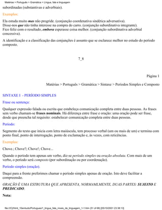 Matérias > Português > Gramática > Língua, fala e linguagem

subordinadas (substantivas e adverbiais).
Exemplos:
Ela estuda muito mas não progride. (conjunção coordenativa sindética adversativa).
Disse-nos que não tinha interesse na compra do carro. (conjunção subordinativa integrante).
Fico feliz com o resultado, embora esperasse coisa melhor. (conjunção subordinativa adverbial
concessiva).
A identificação e a classificação das conjunções é assunto que se esclarece melhor no estudo do período
composto.


                                                                    7_8



                                                                                                                 Página 1

                                      Matérias > Português > Gramática > Sintaxe > Períodos Simples e Composto

SINTAXE I - PERÍODO SIMPLES
Frase ou sentença:
Qualquer expressão falada ou escrita que estabeleça comunicação completa entre duas pessoas. As frases
sem verbo chamam-se frases nominais. Há diferença entre frase e oração: uma oração pode ser frase,
desde que preencha tal requisito: estabelecer comunicação completa entre duas pessoas.
Período:
Segmento do texto que inicia com letra maiúscula, tem processo verbal (um ou mais de um) e termina com
ponto final, ponto de interrogação, ponto de exclamação e, às vezes, com reticências.
Exemplos:
Chove.; Chove?; Chove!; Chove...
Quando o período tem apenas um verbo, diz-se período simples ou oração absoluta. Com mais de um
verbo, o período será composto (por subordinação ou por coordenação).
Período simples (oração).
Daqui para a frente preferimos chamar o período simples apenas de oração. Isto deve facilitar a
compreensão.
ORAÇÃO É UMA ESTRUTURA QUE APRESENTA, NORMAMLMENTE, DUAS PARTES: SUJEITO E
PREDICADO.
Nota:


 file:///C|/html_10emtudo/Portugues/1_lingua_fala_niveis_de_linguagem_1-1.htm (51 of 68) [05/10/2001 23:38:13]
 