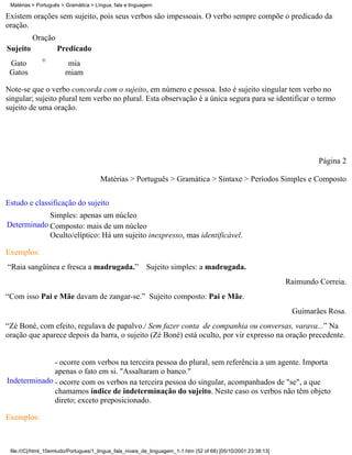 Matérias > Português > Gramática > Língua, fala e linguagem

Existem orações sem sujeito, pois seus verbos são impessoais. O verbo sempre compõe o predicado da
oração.
          Oração
Sujeito             Predicado
 Gato         +          mia
 Gatos                  miam

Note-se que o verbo concorda com o sujeito, em número e pessoa. Isto é sujeito singular tem verbo no
singular; sujeito plural tem verbo no plural. Esta observação é a única segura para se identificar o termo
sujeito de uma oração.




                                                                                                                          Página 2

                                      Matérias > Português > Gramática > Sintaxe > Períodos Simples e Composto

Estudo e classificação do sujeito
            Simples: apenas um núcleo
Determinado Composto: mais de um núcleo
            Oculto/elíptico: Há um sujeito inexpresso, mas identificável.

Exemplos:
“Raia sangüínea e fresca a madrugada.” Sujeito simples: a madrugada.
                                                                                                                 Raimundo Correia.
“Com isso Pai e Mãe davam de zangar-se.” Sujeito composto: Pai e Mãe.
                                                                                                                  Guimarães Rosa.
“Zé Boné, com efeito, regulava de papalvo./ Sem fazer conta de companhia ou conversas, varava...” Na
oração que aparece depois da barra, o sujeito (Zé Boné) está oculto, por vir expresso na oração precedente.


              - ocorre com verbos na terceira pessoa do plural, sem referência a um agente. Importa
              apenas o fato em si. "Assaltaram o banco."
Indeterminado - ocorre com os verbos na terceira pessoa do singular, acompanhados de "se", a que
              chamamos índice de indeterminação do sujeito. Neste caso os verbos não têm objeto
              direto; exceto preposicionado.

Exemplos:



 file:///C|/html_10emtudo/Portugues/1_lingua_fala_niveis_de_linguagem_1-1.htm (52 of 68) [05/10/2001 23:38:13]
 