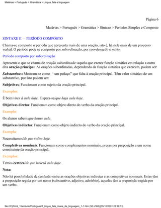 Matérias > Português > Gramática > Língua, fala e linguagem




                                                                                                                 Página 6

                                      Matérias > Português > Gramática > Sintaxe > Períodos Simples e Composto

SINTAXE II - PERÍODO COMPOSTO
Chama-se composto o período que apresenta mais de uma oração, isto é, há nele mais de um processo
verbal. O periodo pode se composto por subordinação, por coordenação e misto.
Período composto por subordinação
Apresenta o que se chama de oração subordinada: aquela que exerce função sintática em relação a outra
dita oração principal. As orações subordinadas, dependendo da função sintática que exercem, podem ser:
Substantivas: Mostram-se como “ um pedaço” que falta à oração principal. Têm valor sintático de um
substantivo, por isto podem ser:
Subjetivas: Funcionam como sujeito da oração principal.
Exemplos:
É bom/vires à aula hoje. Espera-se/que haja aula hoje.
Objetivas diretas: Funcionam como objeto direto do verbo da oração principal.
Exemplo:
Os alunos sabem/que houve aula.
Objetivas indiretas: Funcionam como objeto indireto do verbo da oração principal.
Exemplo:
Necessitamos/de que voltes hoje.
Completivas nominais: Funcionam como complementos nominais, presas por preposição a um nome
constituinte da oração principal.
Exemplos:
Temos certeza/de que haverá aula hoje.
Nota:
Não há possibilidade de confusão entre as orações objetivas indiretas e as completivas nominais. Estas têm
a preposição regida por um nome (substantivo, adjetivo, advérbio), aquelas têm a preposição regida por
um verbo.




 file:///C|/html_10emtudo/Portugues/1_lingua_fala_niveis_de_linguagem_1-1.htm (56 of 68) [05/10/2001 23:38:13]
 