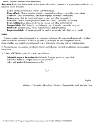 Matérias > Português > Gramática > Língua, fala e linguagem

Adverbiais: Exercem a função sintática de adjuntos adverbiais, expressando as seguintes circunstâncias em
relação à oração principal:
       Causa: Morreu/porque bebeu veneno. (adverbial causal)
       Conseqüência: Chorou tanto/que amanheceu com olhos inchados. (adverbial consecutiva)
       Condição: Desde que te formes,/ terás bom emprego. (adverbial condicional)
       Comparação: Ela é tão exuberante/quanto a mãe. (adverbial comparativa)
       Concessão: Embora esteja apavorada,/mostra-se valente. (adverbial concessiva)
       Conformidade: Faça a lição/conforme lhe ensinei. (adverbial conformativa)
       Temporalidade: Mal cheguei a casa,/ ela começou a discussão. (adverbial temporal)
       Finalidade: Estamos aqui,/a fim de trabalhar muito. (adverbial final)
       Proporcionalidade: O homem progride,/ à medida que estuda. (adverbial proporcional)
Notas:
1. Todas as orações subordinadas podem ser chamadas reduzidas: não apresentando conjunção e tendo o
verbo numa forma nominal — infinitivo, gerúndio ou particípio. As reduzidas podem passar a
desenvolvidas, caso se empregue um conectivo e se conjugue o verbo que está em forma nominal.
2. As palavras que e se, quando introduzem orações subordinadas substantivas, chamam-se conjunções
integrantes.
3. Embora a NGB não registre, há orações subordinadas:
       Substantiva agente da passiva: O relatório foi feito/por quem tem capacidade.
       Adverbial locativa: Sempre fico onde posso meditar.
       Adverbial modal: Rolou/como uma pedra.


                                                                    8_5



                                                                                                                 Página 1

                                Matérias > Português > Gramática > Sintaxe > Regência Nominal, Verbal e Crase




 file:///C|/html_10emtudo/Portugues/1_lingua_fala_niveis_de_linguagem_1-1.htm (58 of 68) [05/10/2001 23:38:13]
 