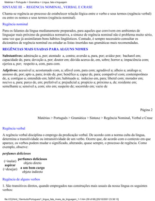 Matérias > Português > Gramática > Língua, fala e linguagem

SINTAXE III - REGÊNCIA NOMINAL, VERBAL E CRASE
Chama-se regência ao processo de estabelecer relação lógica entre o verbo e seus termos (regência verbal)
ou entre os nomes e seus termos (regência nominal).
Regência nominal
Para os falantes da língua medianamente preparados, para aqueles que convivem em ambientes de
linguajar mais próximo da gramática normativa, a sintaxe de regência nominal não é problema muito sério,
uma vez que já assimilaram bons hábitos lingüísticos. Contudo, é sempre necessário consultar os
dicionários de regência nominal ou estudar as listas inseridas nas gramáticas mais recomendadas.
REGÊNCIAS MAIS USADAS PARA ALGUNS NOMES
Substantivos: admiração a, por; atentado a, contra; aversão a, para, por; avidez por; bacharel em;
capacidade de, para; devoção a, por; doutor em; dúvida acerca de, em, sobre; horror a; impaciência com;
ojeriza a, por; respeito a, com, para com.
Adjetivos: acessível a; acostumado com, a; afável com, para com; agradável a; alheio a; análogo a;
ansioso de, por; apto a, para; ávido de, por; benéfico a; capaz de, para; compatível com; contemporâneo
de, a; contíguo a; entendido em; hábil em; habituado a; indeciso em, para; liberal com; morador em;
nocivo a, para; parco de, em; preferível a; prejudicial a; propício a; próximo a, de; residente em;
semelhante a; sensível a, com; sito em; suspeito de; socorrido em; vazio de




                                                                                                                 Página 2

                                Matérias > Português > Gramática > Sintaxe > Regência Nominal, Verbal e Crase


Regência verbal
A regência verbal disciplina o emprego da predicação verbal. De acordo com a norma culta da língua,
determina a transitividade ou intransitividade de um verbo. Ocorre que, de acordo com o contexto em que
aparece, os verbos podem mudar o significado, alterando, quase sempre, o processo de regência. Como
exemplo, observe:
perfumes deliciosos
           perfumes deliciosos
 (=inalar)
               objeto direto
  aspirar
(=desejar) a um bom cargo
             objeto indireto

Regência de alguns verbos
1. São transitivos diretos, quando empregados nas construções mais usuais da nossa língua os seguintes
verbos:

 file:///C|/html_10emtudo/Portugues/1_lingua_fala_niveis_de_linguagem_1-1.htm (59 of 68) [05/10/2001 23:38:13]
 