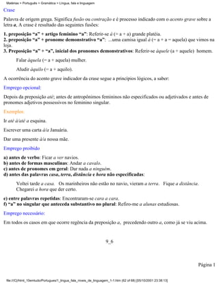 Matérias > Português > Gramática > Língua, fala e linguagem

Crase
Palavra de origem grega. Significa fusão ou contração e é processo indicado com o acento grave sobre a
letra a, A crase é resultado das seguintes fusões:
1. preposição “a” + artigo feminino “a”: Referir-se à (= a + a) grande platéia.
2. preposição “a” + pronome demonstrativo “a”: ...uma camisa igual à (= a + a = aquela) que vimos na
loja.
3. Preposição “a” + “a”, inicial dos pronomes demonstrativos: Referir-se àquele (a + aquele) homem.
        Falar àquela (= a + aquela) mulher.
        Aludir àquilo (= a + aquilo).
A ocorrência do acento grave indicador da crase segue a princípios lógicos, a saber:
Emprego opcional:
Depois da preposição até; antes de antropônimos femininos não especificados ou adjetivados e antes de
pronomes adjetivos possessivos no feminino singular.
Exemplos:
Ir até à/até a esquina.
Escrever uma carta à/a Januária.
Dar uma presente à/a nossa mãe.
Emprego proibido
a) antes de verbo: Ficar a ver navios.
b) antes de formas masculinas: Andar a cavalo.
c) antes de pronomes em geral: Dar nada a ninguém.
d) antes das palavras casa, terra, distância e hora não especificadas:
        Voltei tarde a casa. Os marinheiros não estão no navio, vieram a terra. Fique a distância.
        Chegarei a hora que der certo.
e) entre palavras repetidas: Encontraram-se cara a cara.
f) “a” no singular que anteceda substantivo no plural: Refiro-me a alunas estudiosas.
Emprego necessário:
Em todos os casos em que ocorre regência da preposição a, precedendo outro a, como já se viu acima.


                                                                    9_6



                                                                                                                 Página 1


 file:///C|/html_10emtudo/Portugues/1_lingua_fala_niveis_de_linguagem_1-1.htm (62 of 68) [05/10/2001 23:38:13]
 