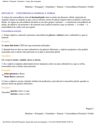 Matérias > Português > Gramática > Língua, fala e linguagem



                                   Matérias > Português > Gramática > Sintaxe > Concordância Nominal e Verbal

SINTAXE IV - CONCORDÂNCIA NOMINAL E VERBAL
A sintaxe de concordância trata da harmonização entre as partes do discurso; afinal, expressão no
singular exigirá no singular as que a ela se referem, termo no plural exigirá outros no plural e assim por
diante. As regras de concordância dividem-se em dois grupos: nominal — o sistema de concordância do
artigo, do adjetivo, do pronome e do numeral com a palavra núcleo a que se referem — e verbal — a
concordância do verbo com seu sujeito.
Concordância nominal.
1. Artigo, adjetivo, numeral e pronome concordam em gênero e número com o substantivo a que se
referem.
Exemplo:
Os meus dois belos CÃES de caça morreram asfixiados.
2. Quando houver dois ou mais substantivos de gêneros diferentes, o adjetivo posposto a eles poderá
concordar com o núcleo mais próximo ou ir para o masculino plural.
Exemplos:
Ele comprou terno e camisa nova ou novos.
3. Se o adjetivo (adjunto adnominal) estiver anteposto a dois ou mais substantivos a que se refira,
concordará com o núcleo mais próximo.
Exemplos:
     belos pássaros e flores.
Vi
     belas flores e pássaros.

4. Caso o adjetivo exerça a função sintática de predicativo, prevalecerá o masculino plural, quando os
núcleos forem de gêneros diferentes.
Exemplos:
             mortos o boi e a vaca.
Encontrei
             mortos a vaca e o boi.




                                                                                                                 Página 2

                                   Matérias > Português > Gramática > Sintaxe > Concordância Nominal e Verbal


 file:///C|/html_10emtudo/Portugues/1_lingua_fala_niveis_de_linguagem_1-1.htm (63 of 68) [05/10/2001 23:38:13]
 