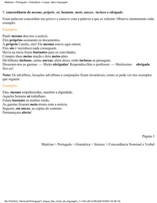 Matérias > Português > Gramática > Língua, fala e linguagem



5. concordância de mesmo, próprio, só, bastante, meio, anexo, incluso e obrigado.
Essas palavras concordam em gênero e número com a palavra a que se referem. Observe atentamente cada
exemplo:
Exemplos:
Paulo mesmo deu-nos a notícia.
Eles próprios assinaram os documentos.
A própria Camila, sim! Ela mesma esteve aqui ontem.
Eles sós (=sozinhos) nada conseguem.
Havia na mesa frutas bastantes para os convidados.
Comprei duas meias maçãs e dois meios pães.
Há bilhetes inclusos, cartas anexas; além disso, estão inclusas as passagens.
Disseram-nos as garotas: — Muito obrigadas! Respondeu-lhes o professor: — Muitíssimo                             obrigado
fico eu!
Nota: Os advérbios, locuções adverbiais e conjunções ficam invariáveis; como se pode ver nos exemplos
que seguem:
Exemplos:
Elas, mesmo empobrecidas, mantêm a dignidade.
Aqueles homens só trabalham.
Falam bastante as minhas irmãs.
As garotas ficaram meio tristes com a notícia.
Seguem, em anexo, as cópias do contrato.
Permaneçam alerta!




                                                                                                                    Página 3

                                   Matérias > Português > Gramática > Sintaxe > Concordância Nominal e Verbal




 file:///C|/html_10emtudo/Portugues/1_lingua_fala_niveis_de_linguagem_1-1.htm (64 of 68) [05/10/2001 23:38:13]
 