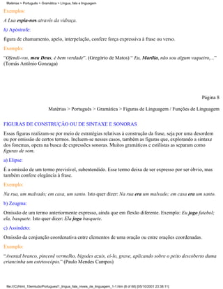 Matérias > Português > Gramática > Língua, fala e linguagem

Exemplos:
A Lua espia-nos através da vidraça.
h) Apóstrofe:
figura de chamamento, apelo, interpelação, confere força expressiva à frase ou verso.
Exemplo:
“Ofendi-vos, meu Deus, é bem verdade”. (Gregório de Matos) “ Eu, Marília, não sou algum vaqueiro,...”
(Tomás Antônio Gonzaga)




                                                                                                                Página 8

                            Matérias > Português > Gramática > Figuras de Linguagem / Funções de Linguagem

FIGURAS DE CONSTRUÇÃO OU DE SINTAXE E SONORAS
Essas figuras realizam-se por meio de estratégias relativas à construção da frase, seja por uma desordem
ou por omissão de certos termos. Incluem-se nesses casos, também as figuras que, explorando a sintaxe
dos fonemas, opera na busca de expressões sonoras. Muitos gramáticos e estilistas as separam como
figuras de som.
a) Elipse:
É a omissão de um termo previsível, subentendido. Esse termo deixa de ser expresso por ser óbvio, mas
também confere elegância à frase.
Exemplo:
Na rua, um malvado; em casa, um santo. Isto quer dizer: Na rua era um malvado; em casa era um santo.
b) Zeugma:
Omissão de um termo anteriormente expresso, ainda que em flexão diferente. Exemplo: Eu jogo futebol;
ela, basquete. Isto quer dizer: Ela joga basquete.
c) Assíndeto:
Omissão da conjunção coordenativa entre elementos de uma oração ou entre orações coordenadas.
Exemplo:
“Avental branco, pincenê vermelho, bigodes azuis, ei-lo, grave, aplicando sobre o peito descoberto duma
criancinha um estetoscópio.” (Paulo Mendes Campos)



 file:///C|/html_10emtudo/Portugues/1_lingua_fala_niveis_de_linguagem_1-1.htm (8 of 68) [05/10/2001 23:38:11]
 