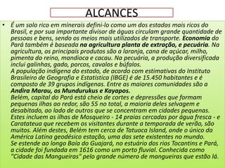 ALCANCES
• É um solo rico em minerais defini-lo como um dos estados mais ricos do
  Brasil, e por sua importante divisor de águas circulam grande quantidade de
  pessoas e bens, sendo os meios mais utilizados de transporte. Economia do
  Pará também é baseada na agricultura planta de extração, e pecuária. Na
  agricultura, os principais produtos são a laranja, cana de açúcar, milho,
  pimenta do reino, mandioca e cacau. Na pecuária, a produção diversificada
  inclui galinhas, gado, porcos, cavalos e búfalos.
  A população indígena do estado, de acordo com estimativas do Instituto
  Brasileiro de Geografia e Estatística (IBGE) é de 15.450 habitantes e é
  composto de 39 grupos indígenas. Entre as maiores comunidades são a
  Andira Marau, os Mundurukus e Kayapos.
  Belém, capital do Pará está cheio de cortes e depressões que formam
  pequenas ilhas ao redor, são 55 no total, a maioria deles selvagem e
  desabitado, ao lado de outros que se concentram em cidades pequenas.
  Estes incluem as ilhas de Mosqueiro - 14 praias cercadas por água fresca - e
  Caratateua que recebem os visitantes durante a temporada de verão, são
  muitos. Além destes, Belém tem cerca de Tatuoca Island, onde o único da
  América Latina geodésico estação, uma das sete existentes no mundo.
  Se estende ao longo Baía do Guajará, no estuário dos rios Tocantins e Pará,
  a cidade foi fundada em 1616 como um porto fluvial. Conhecida como
  "Cidade das Mangueiras" pelo grande número de mangueiras que estão lá.
 