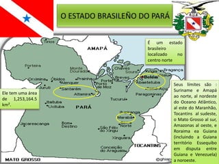 É um estado
                   brasileiro
                   localizado   no
                   centro norte




                              Seus límites são :
                              Suriname e Amapá
Ele tem uma área
                              ao norte, al nordeste
de 1,253,164.5
                              do Oceano Atlântico,
km².
                              al este do Maranhão,
                              Tocantins al sudeste,
                              o Mato Grosso al sur,
                              Amazonas al oeste, e
                              Roraima ea Guiana
                              (incluindo a Guiana
                              território Essequibo
                              em disputa entre
                              Guiana e Venezuela)
                              a noroeste.
 