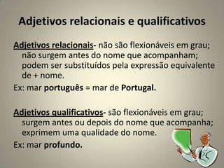 Adjetivos relacionais e qualificativos
Adjetivos relacionais- não são flexionáveis em grau;
  não surgem antes do nome que acompanham;
  podem ser substituídos pela expressão equivalente
  de + nome.
Ex: mar português = mar de Portugal.

Adjetivos qualificativos- são flexionáveis em grau;
  surgem antes ou depois do nome que acompanha;
  exprimem uma qualidade do nome.
Ex: mar profundo.
 
