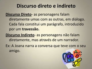 Discurso direto e indireto
Discurso Direto- as personagens falam
  diretamente umas com as outras, em diálogo.
  Cada fala constitui um parágrafo, introduzido
  por um travessão.
Discurso Indireto- as personagens não falam
  diretamente, mas através de um narrador.
Ex: A Joana narra a conversa que teve com o seu
  amigo.
 