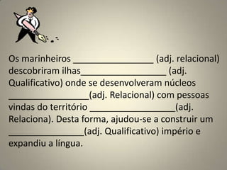Os marinheiros ________________ (adj. relacional)
descobriram ilhas_________________ (adj.
Qualificativo) onde se desenvolveram núcleos
________________(adj. Relacional) com pessoas
vindas do território _________________(adj.
Relaciona). Desta forma, ajudou-se a construir um
_______________(adj. Qualificativo) império e
expandiu a língua.
 