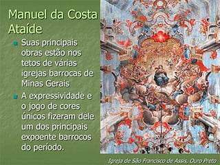 Manuel da Costa
Ataíde
 Suas principais
obras estão nos
tetos de várias
igrejas barrocas de
Minas Gerais
 A expressividade e
o jogo de cores
únicos fizeram dele
um dos principais
expoente barrocos
do período.
Igreja de São Francisco de Assis, Ouro Preto
 