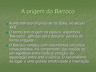 A origem do Barroco
 A arte barroca originou-se na Itália, no século
XVII
 O termo tem origem na palavra espanhola
‘Barrueco’, aplicado para designar pérolas de
forma irregular.
 O Barroco rompeu com importantes conceitos
renascentistas. Há rompimento das noções de
um equilíbrio entre razão e emoção, da
associação entre arte e ciência. O racionalismo
dá lugar a uma grande emotividade e inspiração.
 