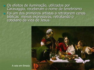  Os efeitos de iluminação, utilizados por
Caravaggio, receberam o nome de tenebrismo
 Foi um dos primeiros artistas a retratarem cenas
bíblicas menos expressivas, retratando o
cotidiano da vida de Jesus.
A ceia em Emaús
 