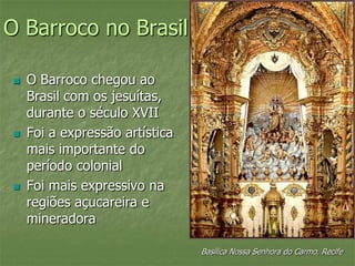 O Barroco no Brasil
 O Barroco chegou ao
Brasil com os jesuítas,
durante o século XVII
 Foi a expressão artística
mais importante do
período colonial
 Foi mais expressivo na
regiões açucareira e
mineradora
Basílica Nossa Senhora do Carmo, Recife
 