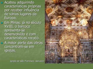  Acabou adquirindo
características próprias
por receber influência
de vários lugares da
Europa.
 Em Minas, já no século
XVIII, o barroco
apresenta-se
desenvolvido e com
características rococó.
 A maior parte das obras
concentram-se em
igrejas.
Igreja de São Francisco, Salvador
 