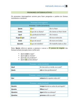 PORTUGUÊS.	
  NÍVEIS	
  A1	
  e	
  A2	
   17	
  
	
  
	
  
	
   PRONOMES	
  INTERROGATIVOS	
   	
  
	
  
Os	
   pronomes	
   interrogativos	
   servem	
   para	
   fazer	
   perguntas	
   e	
   podem	
   ter	
   formas	
  
invariáveis	
  e	
  variáveis.	
  
	
  
Pronomes	
  interrogativos	
  
Pronome	
  +	
  verbo	
  (invariável)	
  
Quem	
   é	
  ele?	
   Ele	
  é	
  o	
  Peter	
  
Como	
   é	
  que	
  ele	
  se	
  chama?	
   Ele	
  chama-­‐se	
  Peter	
  Smith	
  
Qual	
   é	
  a	
  profissão	
  do	
  Peter?	
   Ele	
  é	
  músico	
  
O	
  que	
  é	
  que	
   ele	
  toca?	
   Ele	
  toca	
  violoncelo	
  
Onde	
   é	
  que	
  ele	
  mora?	
   Ele	
  mora	
  em	
  Lisboa	
  
Quando	
   é	
  que	
  ele	
  trabalha?	
   Ele	
  trabalha	
  todos	
  os	
  dias	
  
	
  
Nota:	
   Quem	
   refere-­‐se	
   apenas	
   a	
   pessoas	
   e	
   usa-­‐se	
   a	
   3ª.	
   pessoa	
   do	
   singular	
   das	
  
formas	
  verbais	
  (excepto	
  com	
  o	
  verbo	
  ser)	
  
	
   	
  
• Quem	
  come	
  a	
  sopa?	
  
• Quem	
  vai	
  ao	
  cinema?	
  
• Quem	
  é	
  o	
  teu	
  professor?	
  
• Quem	
  são	
  os	
  teus	
  alunos?	
  
	
  
Pronome	
  +	
  verbo	
  (variável)	
  
Qual	
   é	
  o	
  teu	
  carro,	
  o	
  verde,	
  ou	
  o	
  azul?	
  
Quais	
   são	
  os	
  teus	
  professores?	
  
	
  
Pronome	
  +	
  nome	
  (invariável)	
  
Que	
   número	
  de	
  sapatos	
  calça	
  ela?	
  
	
  
Pronome	
  +	
  nome	
  (variável)	
  
Quanto	
   tempo	
  duram	
  as	
  aulas	
  de	
  português?	
  
Quanta	
   filhos	
  tens?	
  
Quantos	
   água	
  bebes	
  ao	
  almoço?	
  
Quantas	
   pessoas	
  estão	
  na	
  sala?	
  
	
  
	
  
	
  
 