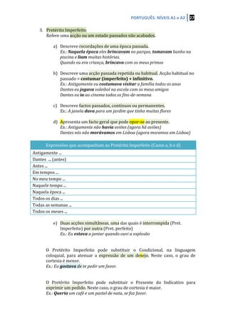 PORTUGUÊS.	
  NÍVEIS	
  A1	
  e	
  A2	
   27	
  
	
  
3. Pretérito	
  Imperfeito.	
  	
  
Refere	
  uma	
  acção	
  ou	
  um	
  estado	
  passados	
  não	
  acabados.	
  
	
  
a) Descreve	
  recordações	
  de	
  uma	
  época	
  passada.	
  
Ex.:	
  Naquela	
  época	
  eles	
  brincavam	
  no	
  parque,	
  tomavam	
  banho	
  na	
  
piscina	
  e	
  liam	
  muitas	
  histórias.	
  
Quando	
  eu	
  era	
  criança,	
  brincava	
  com	
  os	
  meus	
  primos	
  
	
  
b) Descreve	
  uma	
  acção	
  passada	
  repetida	
  ou	
  habitual.	
  Acção	
  habitual	
  no	
  
passado	
  =	
  costumar	
  (imperfeito)	
  +	
  infinitivo.	
  
Ex.:	
  Antigamente	
  eu	
  costumava	
  visitar	
  a	
  família	
  todos	
  os	
  anos	
  	
  
Dantes	
  eu	
  jogava	
  voleibol	
  na	
  escola	
  com	
  os	
  meus	
  amigos	
  
Dantes	
  eu	
  ia	
  ao	
  cinema	
  todos	
  os	
  fins-­‐de-­‐semana	
  
	
  
c) Descreve	
  factos	
  passados,	
  contínuos	
  ou	
  permanentes.	
  	
  
Ex.:	
  A	
  janela	
  dava	
  para	
  um	
  jardim	
  que	
  tinha	
  muitas	
  flores	
  
	
  
d) Apresenta	
  um	
  facto	
  geral	
  que	
  pode	
  opor-­‐se	
  ao	
  presente.	
  
Ex.:	
  Antigamente	
  não	
  havia	
  aviões	
  (agora	
  há	
  aviões)	
  
Dantes	
  nós	
  não	
  morávamos	
  em	
  Lisboa	
  (agora	
  moramos	
  em	
  Lisboa)	
  
	
  
Expressões	
  que	
  acompanham	
  ao	
  Pretérito	
  Imperfeito	
  (Casos	
  a,	
  b	
  e	
  d)	
  
Antigamente	
  ...	
  
Dantes	
  	
  ...	
  (antes)	
  
Antes	
  ...	
  
Em	
  tempos	
  ...	
  
No	
  meu	
  tempo	
  ...	
  
Naquele	
  tempo	
  ...	
  
Naquela	
  época	
  ...	
  
Todos	
  os	
  dias	
  ...	
  
Todas	
  as	
  semanas	
  ...	
  
Todos	
  os	
  meses	
  ...	
  
	
  
e) Duas	
  acções	
  simultâneas,	
  uma	
  das	
  quais	
  é	
  interrompida	
  (Pret.	
  
Imperfeito)	
  por	
  outra	
  (Pret.	
  perfeito)	
  
Ex.:	
  Eu	
  estava	
  a	
  jantar	
  quando	
  ouvi	
  a	
  explosão	
  
	
  
	
  
O	
   Pretérito	
   Imperfeito	
   pode	
   substituir	
   o	
   Condicional,	
   na	
   linguagem	
  
coloquial,	
   para	
   atenuar	
   a	
   expressão	
   de	
   um	
   desejo.	
   Neste	
   caso,	
   o	
   grau	
   de	
  
cortesia	
  é	
  menor.	
  
Ex.:	
  Eu	
  gostava	
  de	
  te	
  pedir	
  um	
  favor.	
  
	
  
	
  
O	
   Pretérito	
   Imperfeito	
   pode	
   substituir	
   o	
   Presente	
   do	
   Indicativo	
   para	
  
exprimir	
  um	
  pedido.	
  Neste	
  caso,	
  o	
  grau	
  de	
  cortesia	
  é	
  maior.	
  
Ex.:	
  Queria	
  um	
  café	
  e	
  um	
  pastel	
  de	
  nata,	
  se	
  faz	
  favor.	
  
 