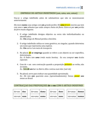 PORTUGUÊS.	
  NÍVEIS	
  A1	
  e	
  A2	
   3	
  
	
  	
  
EMPREGO	
  DO	
  ARTIGO	
  INDEFINIDO	
  (um,	
  uma,	
  uns,	
  umas)	
  
	
  
Usa-­‐se	
   o	
   artigo	
   indefinido	
   antes	
   de	
   substantivos	
   que	
   não	
   se	
   mencionaram	
  
anteriormente.	
  
	
  
Ela	
  mora	
  numa	
  casa	
  antiga	
  com	
  um	
  grande	
  jardim.	
  Há	
  uma	
  árvore	
  enorme	
  que	
  tem	
  
cem	
  anos	
  e	
  uns	
  arbustos	
  que	
  estão	
  sempre	
  cheios	
  de	
  flores.	
  Estra-­‐se	
  por	
  um	
  portão	
  
de	
  ferro	
  muito	
  elegante.	
  	
  
	
  
1. O	
   artigo	
   indefinido	
   designa	
   objectos	
   ou	
   seres	
   não	
   individualizados	
   ou	
  
identificados.	
  
Ex.:	
  Um	
  amigo	
  do	
  Manuel	
  perdeu	
  a	
  bicicleta.	
  
	
  
2. O	
  artigo	
  indefinido	
  utiliza-­‐se	
  como	
  genérico,	
  no	
  singular,	
  quando	
  determina	
  
um	
  nome	
  que	
  representa	
  uma	
  espécie.	
  
Ex.:	
  Um	
  carro	
  é	
  um	
  meio	
  de	
  transporte.	
  
	
  
3. No	
  plural,	
  só	
  se	
  emprega	
  quando	
  se	
  refere	
  a	
  um	
  objecto	
  ou	
  ser	
  específico,	
  
determinado.	
  
Ex.:	
   O	
   Pedro	
   tem	
   uma	
   irmãs	
   muito	
   bonitas;	
   	
   Eu	
   vou	
   comprar	
   uns	
   óculos	
  
especiais.	
  	
  
	
  
4. Com	
  de	
  +	
  um	
  	
  sem	
  contracção	
  quando	
  a	
  preposição	
  pertence	
  ao	
  verbo,	
  não	
  
ao	
  nome.	
  	
  
Ex.:	
  Saiu	
  de	
  um	
  bar	
  no	
  Bairro	
  Alto	
  e	
  entrou	
  num	
  táxi.	
  (sair	
  de)	
  
	
  
5. No	
  plural,	
  serve	
  para	
  indicar	
  una	
  quantidade	
  aproximada.	
  
Ex.:	
   Ele	
   tem	
   uns	
   quarenta	
   anos.	
   (aproximadamente);	
   Vamos	
   passar	
   uns	
  
meses	
  ao	
  Brasil.	
  
	
  
	
  
CONTRACÇAO	
  DAS	
  PREPOSIÇOES	
  de	
  e	
  em	
  COM	
  O	
  ARTIGO	
  INDEFINID	
  
	
  
de+um	
   dun	
  
	
  
de+uma	
   duma	
   	
   de+uns	
   duns	
   	
   de+umas	
   dumas	
  
em+um	
   num	
   em+uma	
   numa	
   	
   em+uns	
   nuns	
   	
   em+umas	
   numas	
  
	
  
	
  
	
  
	
  
	
  
	
  
	
  
	
  
	
  
	
  
	
  
	
  
 