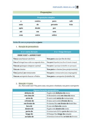 PORTUGUÊS.	
  NÍVEIS	
  A1	
  e	
  A2	
   34	
  
	
  
	
   Preposições	
   	
  
	
  
Preposições	
  simples	
  
a	
   contra	
   para	
   sob	
  
ante	
   de	
   perante	
   trás	
  
após	
   desde	
   por	
   	
  
até	
   em	
   sem	
   	
  
com	
   entre	
   sobre	
   	
  
	
  
	
  
Verbo	
  IR	
  com	
  as	
  preposições	
  a/para	
   	
   	
  
	
  
1. Duração	
  de	
  permanência	
  
	
  
ir	
  a	
  =	
  curta	
  duração	
   ir	
  a	
  =	
  longa	
  duraçao	
  
ONDE	
  VAIS?	
  =	
  AONDE	
  VAIS?	
   	
  
Vou	
  a	
  casa	
  buscar	
  um	
  livro	
   Vou	
  para	
  casa	
  (ao	
  fim	
  do	
  dia)	
  
Vou	
  a	
  Portugal	
  mas	
  volto	
  na	
  segunda-­‐feira	
   Vou	
  para	
  Espanha	
  (vou	
  ficar	
  lá	
  muito	
  tempo)	
  
Vou	
  ao	
  quiosque	
  comprar	
  o	
  jornal	
   Vou	
  para	
  o	
  quiosque	
  (trabalho	
  no	
  quiosque)	
  
Vou	
  ao	
  cinema	
   Vou	
  para	
  o	
  cinema	
  (sou	
  projecionista)	
  
Vou	
  (jantar)	
  ao	
  restaurante	
   Vou	
  para	
  o	
  restaurante	
  (sou	
  empregado)	
  
Vou	
  ao	
  aeroporto	
  buscar	
  o	
  Pedro	
   Vou	
  para	
  o	
  aeroporto	
  (trabalho	
  lá)	
  
	
  
	
  
2. Direcção	
  =	
  ir	
  para	
  
Ex.:	
  Para	
  onde	
  vais?	
  Vou	
  para	
  casa;	
  vou	
  para	
  o	
  Instituto;	
  vou	
  para	
  o	
  aeroporto	
  
	
  
Alguma	
  locuções	
  prepositivas	
  
debaixo	
  de	
   O	
  gato	
  está	
  debaixo	
  da	
  mesa	
  
em	
  cima	
  de	
   O	
  dicionário	
  está	
  em	
  cima	
  da	
  mesa	
  
atrás	
  de	
   O	
  carro	
  está	
  atrás	
  do	
  restaurante	
  
à	
  frente	
  de	
   O	
  meu	
  carro	
  está	
  à	
  frente	
  do	
  teu	
  
em	
  frente	
  de	
   O	
  cinema	
  fica	
  em	
  frente	
  do	
  hotel	
  Rex	
  
fora	
  de	
   O	
  cao	
  está	
  fora	
  da	
  casota	
  
dentro	
  de	
   O	
  gato	
  está	
  dentro	
  do	
  cesto	
  
perto	
  de	
   O	
  restaurante	
  Zé	
  fica	
  perto	
  do	
  teatro	
  Lux	
  
longe	
  de	
   O	
  Parque	
  fica	
  longe	
  da	
  estação	
  
ao	
  lado	
  de	
   A	
  farmácia	
  Central	
  fica	
  ao	
  lado	
  da	
  livraria	
  
 