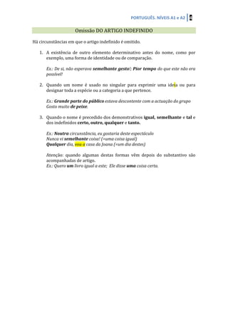 PORTUGUÊS.	
  NÍVEIS	
  A1	
  e	
  A2	
   4	
  
	
  	
  
Omissão	
  DO	
  ARTIGO	
  INDEFINIDO	
  
	
  
Há	
  circunstâncias	
  em	
  que	
  o	
  artigo	
  indefinido	
  é	
  omitido.	
  
	
  
1. A	
   existência	
   de	
   outro	
   elemento	
   determinativo	
   antes	
   do	
   nome,	
   como	
   por	
  
exemplo,	
  uma	
  forma	
  de	
  identidade	
  ou	
  de	
  comparação.	
  	
  
	
  
Ex.:	
  De	
  si,	
  não	
  esperava	
  semelhante	
  gesto!;	
  Pior	
  tempo	
  do	
  que	
  este	
  não	
  era	
  
possível!	
  
	
  
2. Quando	
   um	
   nome	
   é	
   usado	
   no	
   singular	
   para	
   exprimir	
   uma	
   ideia	
   ou	
   para	
  
designar	
  toda	
  a	
  espécie	
  ou	
  a	
  categoria	
  a	
  que	
  pertence.	
  	
  
	
  
Ex.:	
  Grande	
  parte	
  do	
  público	
  estava	
  descontente	
  com	
  a	
  actuação	
  do	
  grupo	
  	
  
Gosto	
  muito	
  de	
  peixe.	
  
	
  
3. Quando	
  o	
  nome	
  é	
  precedido	
  dos	
  demonstrativos	
  igual,	
  semelhante	
  e	
  tal	
  e	
  
dos	
  indefinidos	
  certo,	
  outro,	
  qualquer	
  e	
  tanto.	
  
	
  
Ex.:	
  Noutra	
  circunstância,	
  eu	
  gostaria	
  deste	
  espectáculo	
  
Nunca	
  vi	
  semelhante	
  coisa!	
  (=uma	
  coisa	
  igual)	
  
Qualquer	
  dia,	
  vou	
  a	
  casa	
  da	
  Joana	
  (=um	
  dia	
  destes)	
  
	
  
Atenção:	
   quando	
   algumas	
   destas	
   formas	
   vêm	
   depois	
   do	
   substantivo	
   são	
  
acompanhadas	
  de	
  artigo.	
  	
  
Ex.:	
  Quero	
  um	
  livro	
  igual	
  a	
  este;	
  	
  Ele	
  disse	
  uma	
  coisa	
  certa.	
  
	
  
	
  
	
  
	
  
	
  
	
  
	
  
	
  
	
  
	
  
	
  
	
  
	
  
	
  
	
  
	
  
	
  
	
  
	
  
	
  
	
  
	
  
	
  
 