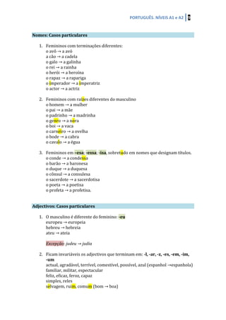 PORTUGUÊS.	
  NÍVEIS	
  A1	
  e	
  A2	
   9	
  
	
  	
  
	
  
Nomes:	
  Casos	
  particulares	
   	
   	
  
	
  
1. Femininos	
  com	
  terminações	
  diferentes:	
  
o	
  avô	
  →	
  a	
  avó	
  
a	
  cão	
  →	
  a	
  cadela	
  
o	
  galo	
  →	
  a	
  galinha	
  
o	
  rei	
  →	
  a	
  rainha	
  
o	
  herói	
  →	
  a	
  heroína	
  
o	
  rapaz	
  →	
  a	
  rapariga	
  
o	
  imperador	
  →	
  a	
  imperatriz	
  
o	
  actor	
  →	
  a	
  actriz	
  
	
  
2. Femininos	
  com	
  raízes	
  diferentes	
  do	
  masculino	
  
o	
  homem	
  →	
  a	
  mulher	
  
o	
  pai	
  →	
  a	
  mãe	
  	
  
o	
  padrinho	
  →	
  a	
  madrinha	
  
o	
  genro	
  →	
  a	
  nora	
  
o	
  boi	
  →	
  a	
  vaca	
  
o	
  carneiro	
  →	
  a	
  ovelha	
  
o	
  bode	
  →	
  a	
  cabra	
  
o	
  cavalo	
  →	
  a	
  égua	
  
	
  
3. Femininos	
  em	
  –esa;	
  -­‐essa;	
  -­‐isa,	
  sobretudo	
  em	
  nomes	
  que	
  designam	
  títulos.	
  
o	
  conde	
  →	
  a	
  condessa	
  
o	
  barão	
  →	
  a	
  baronesa	
  
o	
  duque	
  →	
  a	
  duquesa	
  
o	
  cônsul	
  →	
  a	
  consulesa	
  
o	
  sacerdote	
  →	
  a	
  sacerdotisa	
  
o	
  poeta	
  →	
  a	
  poetisa	
  
o	
  profeta	
  →	
  a	
  profetisa.	
  
	
  
	
  
Adjectivos:	
  Casos	
  particulares	
   	
   	
  
	
  
1. O	
  masculino	
  é	
  diferente	
  do	
  feminino:	
  -­‐eu	
  
europeu	
  →	
  europeia	
  
hebreu	
  →	
  hebreia	
  
ateu	
  →	
  ateia	
  
	
  
Excepção:	
  judeu	
  →	
  judia	
  
	
  
2. Ficam	
  invariáveis	
  os	
  adjectivos	
  que	
  terminam	
  em:	
  -­‐l,	
  -­‐ar,	
  -­‐z,	
  -­‐es,	
  -­‐em,	
  -­‐im,	
  	
  
-­‐um	
  
actual,	
  agradável,	
  terrível,	
  comestível,	
  possível,	
  azul	
  (espanhol	
  →espanhola)	
  
familiar,	
  militar,	
  espectacular	
  
feliz,	
  eficaz,	
  feroz,	
  capaz	
  
simples,	
  reles	
  
selvagem,	
  ruim,	
  comum	
  (bom	
  →	
  boa)	
  
 