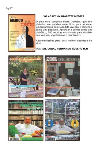 YO YO MY MY DIABETIC MÉDICA
O guia mais completo sobre Diabetes, que são
plotados em padrões específicos para alcançar
um tratamento bem sucedido vivendo e comendo
como um diabético. Aprender a comer como um
diabético, 200 receitas nutricionais para diabéti-
cos, obesos, vegetarianos e cancéranos
Recomendações para uma melhor qualidade de
vida.
POR: DR. CORAL HERNANDO ROSERO M.H
Pag 17
 