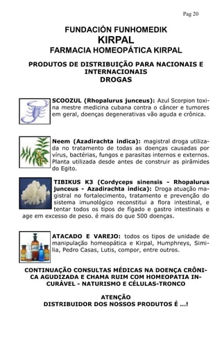 PRODUTOS DE DISTRIBUIÇÃO PARA NACIONAIS E
INTERNACIONAIS
DROGAS
SCOOZUL (Rhopalurus junceus): Azul Scorpion toxi-
na mestre medicina cubana contra o câncer e tumores
em geral, doenças degenerativas vão aguda e crônica.
Neem (Azadirachta indica): magistral droga utiliza-
da no tratamento de todas as doenças causadas por
vírus, bactérias, fungos e parasitas internos e externos.
Planta utilizada desde antes de construir as pirâmides
do Egito.
TIBIKUS K3 (Cordyceps sinensis - Rhopalurus
junceus - Azadirachta indica): Droga atuação ma-
gistral no fortalecimento, tratamento e prevenção do
sistema imunológico reconstitui a flora intestinal, e
tentar todos os tipos de fígado e gastro intestinais e
age em excesso de peso. é mais do que 500 doenças.
ATACADO E VAREJO: todos os tipos de unidade de
manipulação homeopática e Kirpal, Humphreys, Simi-
lia, Pedro Casas, Lutis, compor, entre outros.
CONTINUAÇÃO CONSULTAS MÉDICAS NA DOENÇA CRÔNI-
CA AGUDIZADA E CHAMA RUIM COM HOMEOPATIA IN-
CURÁVEL - NATURISMO E CÉLULAS-TRONCO
ATENÇÃO
DISTRIBUIDOR DOS NOSSOS PRODUTOS É ...!
FUNDACIÓN FUNHOMEDIK
KIRPAL
FARMACIA HOMEOPÁTICA KIRPAL
Pag 20
 