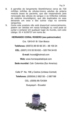 Pag 24
8. 6 garrafas de lançamento StemEnhance cerca de 720
milhões milhões de células-tronco adultas da própria
medula óssea do paciente, que são responsáveis pela
renovação das células do sangue e os linfócitos (células
do sistema imunológico), que são duplicados no osso
deixando um osso e dos outros viaja na corrente
sanguínea.
9. Como este produto não está disponível comercialmente,
podem ser obtidas em nossa fundação ou você pode se
juntar e comprar em qualquer lugar do mundo, com este
código: ID # 6199737 em nome de:
HERNANDO CORAL ROSERO (seu patrocinador)
Cra. 12# 9-01 B / San Bosco
Teléfonos: (00572) 89 60 66 3/5 – 88 100 24
CEL: (0057) 315 55 95 632 – 320 704 94 65
E-mail: hcoral@hotmail.com
Web: www.homeopatiakirpal.com
Sede mundial: Cali- Colombia (Sur America)
Calle 5ª No. 198 y Cedros (Urdesa Central)
Telefonos: (005934) 2 882130 – 2 887198
CEL: (0059) 99-724364
Guayaquil – Ecuador
 