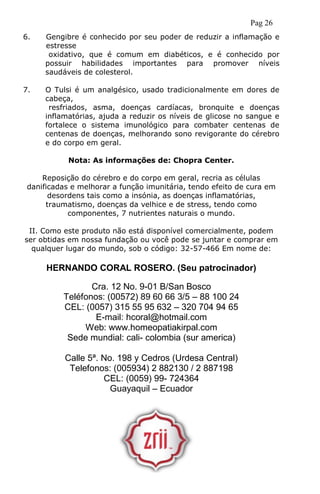 Pag 26
6. Gengibre é conhecido por seu poder de reduzir a inflamação e
estresse
oxidativo, que é comum em diabéticos, e é conhecido por
possuir habilidades importantes para promover níveis
saudáveis de colesterol.
7. O Tulsi é um analgésico, usado tradicionalmente em dores de
cabeça,
resfriados, asma, doenças cardíacas, bronquite e doenças
inflamatórias, ajuda a reduzir os níveis de glicose no sangue e
fortalece o sistema imunológico para combater centenas de
centenas de doenças, melhorando sono revigorante do cérebro
e do corpo em geral.
Nota: As informações de: Chopra Center.
Reposição do cérebro e do corpo em geral, recria as células
danificadas e melhorar a função imunitária, tendo efeito de cura em
desordens tais como a insónia, as doenças inflamatórias,
traumatismo, doenças da velhice e de stress, tendo como
componentes, 7 nutrientes naturais o mundo.
II. Como este produto não está disponível comercialmente, podem
ser obtidas em nossa fundação ou você pode se juntar e comprar em
qualquer lugar do mundo, sob o código: 32-57-466 Em nome de:
HERNANDO CORAL ROSERO. (Seu patrocinador)
Cra. 12 No. 9-01 B/San Bosco
Teléfonos: (00572) 89 60 66 3/5 – 88 100 24
CEL: (0057) 315 55 95 632 – 320 704 94 65
E-mail: hcoral@hotmail.com
Web: www.homeopatiakirpal.com
Sede mundial: cali- colombia (sur america)
Calle 5ª. No. 198 y Cedros (Urdesa Central)
Telefonos: (005934) 2 882130 / 2 887198
CEL: (0059) 99- 724364
Guayaquil – Ecuador
 