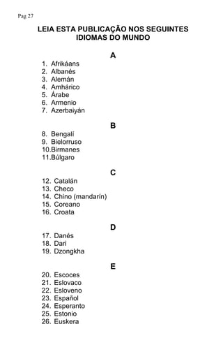 LEIA ESTA PUBLICAÇÃO NOS SEGUINTES
IDIOMAS DO MUNDO
A
1. Afrikáans
2. Albanés
3. Alemán
4. Amhárico
5. Árabe
6. Armenio
7. Azerbaiyán
B
8. Bengalí
9. Bielorruso
10.Birmanes
11.Búlgaro
C
12. Catalán
13. Checo
14. Chino (mandarín)
15. Coreano
16. Croata
D
17. Danés
18. Dari
19. Dzongkha
E
20. Escoces
21. Eslovaco
22. Esloveno
23. Español
24. Esperanto
25. Estonio
26. Euskera
Pag 27
 