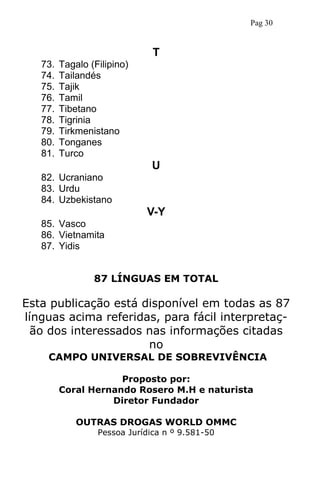 T
73. Tagalo (Filipino)
74. Tailandés
75. Tajik
76. Tamil
77. Tibetano
78. Tigrinia
79. Tirkmenistano
80. Tonganes
81. Turco
U
82. Ucraniano
83. Urdu
84. Uzbekistano
V-Y
85. Vasco
86. Vietnamita
87. Yidis
87 LÍNGUAS EM TOTAL
Esta publicação está disponível em todas as 87
línguas acima referidas, para fácil interpretaç-
ão dos interessados nas informações citadas
no
CAMPO UNIVERSAL DE SOBREVIVÊNCIA
Proposto por:
Coral Hernando Rosero M.H e naturista
Diretor Fundador
OUTRAS DROGAS WORLD OMMC
Pessoa Jurídica n º 9.581-50
Pag 30
 