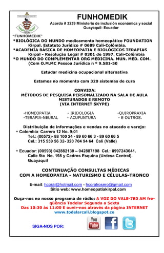 FUNHOMEDIK
Acordo # 3239 Ministerio de inclusión económica y social
Guayaquil- Ecuador
*BIOLÓGICA DO MUNDO medicamento homeopático FOUNDATION
Kirpal. Estatuto Jurídico # 0689 Cali-Colômbia.
*ACADEMIA BÁSICA DE HOMEOPATIA E BIOLÓGICOS TERAPIAS
Kirpal - Resolução Legal # 0301 de 1997. Cali-Colômbia
*O MUNDO DO COMPLEMENTAR ORG MEDICINA. MUN. MED. COM.
(Com O.M.MC Pessoa Jurídica n º 9.581-50
Estudar medicina ocupacional alternativa
Estamos no momento com 320 sistemas de cura
CONVIDA:
MÉTODOS DE PESQUISA PERSONALIZADO NA SALA DE AULA
MISTURADOS E REMOTO
(VIA INTERNET SKYPE)
-HOMEOPATIA - IRIDOLOGIA -QUIROPRAXIA
-TERAPIA-NEURAL - ACUPUNTURA - E OUTROS.
Distribuição de informações e vendas no atacado e varejo:
Colombia: Carrera 12 No. 9-01
Tel.: (00572)- 88 100 24 - 89 60 66 3 - 89 60 66 5
Cel.: 315 559 56 32- 320 704 94 64 Cali (Valle)
Ecuador: (00593) 042882130 – 042887198 Cel.: 0997243641.
Calle 5ta No. 198 y Cedros Esquina (Urdesa Central).
Guayaquil
CONTINUAÇÃO CONSULTAS MÉDICAS
COM A HOMEOPATIA - NATURISMO E CÉLULAS-TRONCO
E-mail: hcoral@hotmail.com - hcoralrosero@gmail.com
Sitio web: www.homeopatiakirpal.com
Ouça-nos no nosso programa de rádio: A VOZ DO VALE-780 AM fre-
qüência Todelar Segunda a Sexta
Das 10:30 às 11:00 E ouvir-nos através da página INTERNET
www.todelarcali.blogspot.co
SIGA-NOS POR:
 