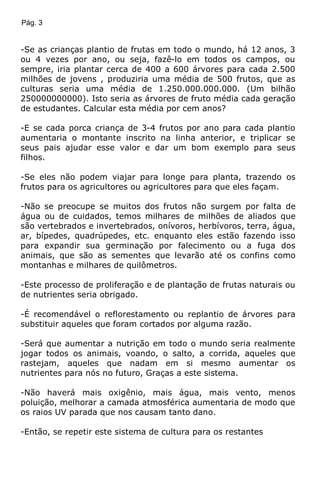 Pág. 3
-Se as crianças plantio de frutas em todo o mundo, há 12 anos, 3
ou 4 vezes por ano, ou seja, fazê-lo em todos os campos, ou
sempre, iria plantar cerca de 400 a 600 árvores para cada 2.500
milhões de jovens , produziria uma média de 500 frutos, que as
culturas seria uma média de 1.250.000.000.000. (Um bilhão
250000000000). Isto seria as árvores de fruto média cada geração
de estudantes. Calcular esta média por cem anos?
-E se cada porca criança de 3-4 frutos por ano para cada plantio
aumentaria o montante inscrito na linha anterior, e triplicar se
seus pais ajudar esse valor e dar um bom exemplo para seus
filhos.
-Se eles não podem viajar para longe para planta, trazendo os
frutos para os agricultores ou agricultores para que eles façam.
-Não se preocupe se muitos dos frutos não surgem por falta de
água ou de cuidados, temos milhares de milhões de aliados que
são vertebrados e invertebrados, onívoros, herbívoros, terra, água,
ar, bípedes, quadrúpedes, etc. enquanto eles estão fazendo isso
para expandir sua germinação por falecimento ou a fuga dos
animais, que são as sementes que levarão até os confins como
montanhas e milhares de quilômetros.
-Este processo de proliferação e de plantação de frutas naturais ou
de nutrientes seria obrigado.
-É recomendável o reflorestamento ou replantio de árvores para
substituir aqueles que foram cortados por alguma razão.
-Será que aumentar a nutrição em todo o mundo seria realmente
jogar todos os animais, voando, o salto, a corrida, aqueles que
rastejam, aqueles que nadam em si mesmo aumentar os
nutrientes para nós no futuro, Graças a este sistema.
-Não haverá mais oxigênio, mais água, mais vento, menos
poluição, melhorar a camada atmosférica aumentaria de modo que
os raios UV parada que nos causam tanto dano.
-Então, se repetir este sistema de cultura para os restantes
 