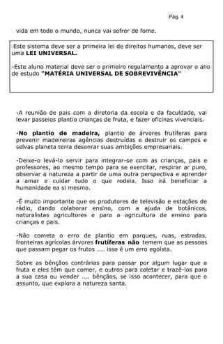 Pág. 4
vida em todo o mundo, nunca vai sofrer de fome.
-A reunião de pais com a diretoria da escola e da faculdade, vai
levar passeios plantio crianças de fruta, e fazer oficinas vivenciais.
-No plantio de madeira, plantio de árvores frutíferas para
prevenir madeireiras agências destruídas e destruir os campos e
selvas planeta terra desonrar suas ambições empresariais.
-Deixe-o levá-lo servir para integrar-se com as crianças, pais e
professores, ao mesmo tempo para se exercitar, respirar ar puro,
observar a natureza a partir de uma outra perspectiva e aprender
a amar e cuidar tudo o que rodeia. Isso irá beneficiar a
humanidade ea si mesmo.
-É muito importante que os produtores de televisão e estações de
rádio, dando colaborar ensino, com a ajuda de botânicos,
naturalistas agricultores e para a agricultura de ensino para
crianças e pais.
-Não cometa o erro de plantio em parques, ruas, estradas,
fronteiras agrícolas árvores frutíferas não temem que as pessoas
que passam pegar os frutos .... isso é um erro egoísta.
Sobre as bênçãos contrárias para passar por algum lugar que a
fruta e eles têm que comer, e outros para coletar e trazê-los para
a sua casa ou vender .... bênçãos, se isso acontecer, para que o
assunto, que explora a natureza santa.
-Este sistema deve ser a primeira lei de direitos humanos, deve ser
uma LEI UNIVERSAL.
-Este aluno material deve ser o primeiro regulamento a aprovar o ano
de estudo "MATÉRIA UNIVERSAL DE SOBREVIVÊNCIA"
 