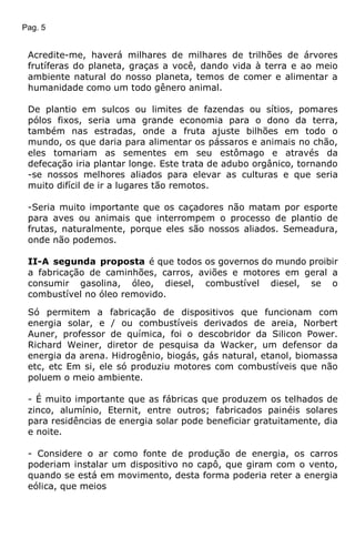 Pag. 5
Acredite-me, haverá milhares de milhares de trilhões de árvores
frutíferas do planeta, graças a você, dando vida à terra e ao meio
ambiente natural do nosso planeta, temos de comer e alimentar a
humanidade como um todo gênero animal.
De plantio em sulcos ou limites de fazendas ou sítios, pomares
pólos fixos, seria uma grande economia para o dono da terra,
também nas estradas, onde a fruta ajuste bilhões em todo o
mundo, os que daria para alimentar os pássaros e animais no chão,
eles tomariam as sementes em seu estômago e através da
defecação iria plantar longe. Este trata de adubo orgânico, tornando
-se nossos melhores aliados para elevar as culturas e que seria
muito difícil de ir a lugares tão remotos.
-Seria muito importante que os caçadores não matam por esporte
para aves ou animais que interrompem o processo de plantio de
frutas, naturalmente, porque eles são nossos aliados. Semeadura,
onde não podemos.
II-A segunda proposta é que todos os governos do mundo proibir
a fabricação de caminhões, carros, aviões e motores em geral a
consumir gasolina, óleo, diesel, combustível diesel, se o
combustível no óleo removido.
Só permitem a fabricação de dispositivos que funcionam com
energia solar, e / ou combustíveis derivados de areia, Norbert
Auner, professor de química, foi o descobridor da Silicon Power.
Richard Weiner, diretor de pesquisa da Wacker, um defensor da
energia da arena. Hidrogênio, biogás, gás natural, etanol, biomassa
etc, etc Em si, ele só produziu motores com combustíveis que não
poluem o meio ambiente.
- É muito importante que as fábricas que produzem os telhados de
zinco, alumínio, Eternit, entre outros; fabricados painéis solares
para residências de energia solar pode beneficiar gratuitamente, dia
e noite.
- Considere o ar como fonte de produção de energia, os carros
poderiam instalar um dispositivo no capô, que giram com o vento,
quando se está em movimento, desta forma poderia reter a energia
eólica, que meios
 