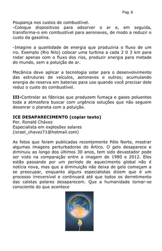 Pag .6
Poupança nos custos de combustível.
-Coloque dispositivos para adsorver o ar e, em seguida,
transforma-o em combustível para aeronaves, de modo a reduzir o
custo da gasolina.
-Imagine a quantidade de energia que produziria o fluxo de um
rio. Exemplo (Rio Nilo) colocar uma turbina a cada 2 0 3 km para
rodar apenas com o fluxo dos rios, produzir energia para metade
do mundo, sem a poluição do ar.
Mecânica deve aplicar a tecnologia solar para o desenvolvimento
das estruturas de veículos, aeronaves e outros; acumulando
energia de reserva em baterias para uso quando você precisar dele
reduz o custo do combustível.
III-Controlar as fábricas que produzem fumaça e gases poluentes
toda a atmosfera buscar com urgência soluções que não seguem
desonrar o planeta com a poluição.
ICE DESAPARECIMENTO (copiar texto)
Por. Ronald Chávez
Especialista em explosões solares
(israel_chavez71@hotmail.com)
As fotos que foram publicadas recentemente Pólo Norte, mostrar
algumas imagens perturbadoras do Ártico. O gelo desaparece e
diminuiu ao longo dos últimos 30 anos, tem sido devastador pode
ser visto na comparação entre a imagem de 1980 e 2012. Eles
estão passando por um período de aquecimento global não é
notícia nova, mas que a diminuição não deixa de gelo começam a
se preocupar, enquanto alguns especialistas dizem que é um
processo irreversível e continuará até que todos os derretimento
das calotas polares desaparecem. Que a humanidade tornar-se
consciente do que acontece
 