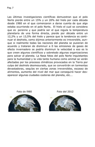 Pag .7
Las últimas investigaciones científicas demuestran que el polo
Norte pierde entre un 15% y un 20% del hielo por cada década
desde 1980 en el que comenzaron a darse cuenta de que algo
estaba ocurriendo en el polo Norte. El hielo el cual se considera
que es perenne y que podría ser el que regula la temperatura
planetaria de una forma directa, pierde por década entre un
12,2% y un 13,5% del hielo y parece que la tendencia es conti-
nuar el deshielo, como dijimos anteriormente es irreversible, aun-
que si realmente todas las naciones del planeta se pusieran de
acuerdo y trataran de disminuir a 0 las emisiones de gases de
efecto invernadero se podría disminuir la velocidad o eso es lo
que creen algunos científicos y sobretodo algunas organizaciones
para salvar al planeta. La Nasa fotos del polo Norte inquietantes
para la humanidad y la vida tanto humana como animal se verán
afectadas por los procesos climáticos provocados en la Tierra por
culpa del deshielo desmesurado, que se convertirán en tormentas
devastadoras, sequías en ciertas zonas irreversibles, escasez de
alimentos, aumento del nivel del mar que conseguirá hacer des-
aparecer algunas ciudades costeras del planeta, etc.…
Foto de l980 Foto del 2012
 