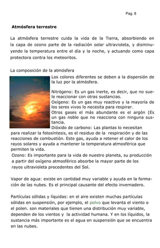 Pag. 8
Atmósfera terrestre
La atmósfera terrestre cuida la vida de la Tierra, absorbiendo en
la capa de ozono parte de la radiación solar ultravioleta, y disminu-
yendo la temperatura entre el día y la noche, y actuando como capa
protectora contra los meteoritos.
La composición de la atmósfera
Los colores diferentes se deben a la dispersión de
la luz por la atmósfera.
Nitrógeno: Es un gas inerte, es decir, que no sue-
le reaccionar con otras sustancias.
Oxígeno: Es un gas muy reactivo y la mayoría de
los seres vivos lo necesita para respirar.
Otros gases el más abundante es el argón (Es
un gas noble que no reacciona con ninguna sus-
tancia.
Dióxido de carbono: Las plantas lo necesitan
para realizar la fotosíntesis, es el residuo de la respiración y de las
reacciones de combustión. Este gas, ayuda a retener el calor de los
rayos solares y ayuda a mantener la temperatura atmosférica que
permiten la vida.
Ozono: Es importante para la vida de nuestro planeta, su producción
a partir del oxígeno atmosférico absorbe la mayor parte de los
rayos ultravioleta procedentes del Sol.
Vapor de agua: existe en cantidad muy variable y ayuda en la forma-
ción de las nubes. Es el principal causante del efecto invernadero.
Partículas sólidas y líquidas: en el aire existen muchas partículas
sólidas en suspensión, por ejemplo, el polvo que levanta el viento o
el polen. son materiales que tienen una distribución muy variable,
dependen de los vientos y la actividad humana. Y en los líquidos, la
sustancia más importante es el agua en suspensión que se encuentra
en las nubes.
 