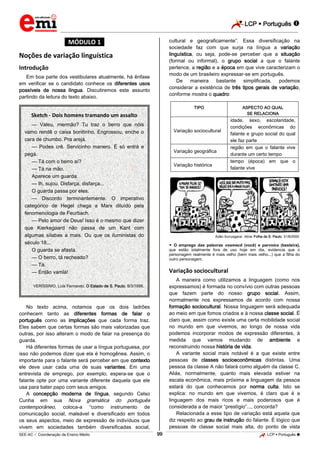 LCP  Português  
_________________________________________________________________________________________________________________________ 
___________________________________________________________________________________________________________________________________________________________________________________________________________________________________________________________________________________________________________________________________________________________________________________________________________________________ _____________________________________________________________________________________________________________ 
SEE-AC  Coordenação de Ensino Médio 99 LCP  Português  
*MÓDULO 1* Noções de variação linguística Introdução Em boa parte dos vestibulares atualmente, há ênfase em verificar se o candidato conhece os diferentes usos possíveis de nossa língua. Discutiremos este assunto partindo da leitura do texto abaixo. 
No texto acima, notamos que os dois ladrões conhecem tanto as diferentes formas de falar o português como as implicações que cada forma traz. Eles sabem que certas formas são mais valorizadas que outras, por isso alteram o modo de falar na presença do guarda. Há diferentes formas de usar a língua portuguesa, por isso não podemos dizer que ela é homogênea. Assim, o importante para o falante será perceber em que contexto ele deve usar cada uma de suas variantes. Em uma entrevista de emprego, por exemplo, espera-se que o falante opte por uma variante diferente daquela que ele usa para bater papo com seus amigos. 
A concepção moderna de língua, segundo Celso Cunha em sua Nova gramática do português contemporâneo, coloca-a “como instrumento de comunicação social, maleável e diversificado em todos os seus aspectos, meio de expressão de indivíduos que vivem em sociedades também diversificadas social, cultural e geograficamente”. Essa diversificação na sociedade faz com que surja na língua a variação linguística, ou seja, pode-se perceber que a situação (formal ou informal), o grupo social a que o falante pertence, a região e a época em que vive caracterizam o modo de um brasileiro expressar-se em português. De maneira bastante simplificada, podemos considerar a existência de três tipos gerais de variação, conforme mostra o quadro: 
TIPO 
ASPECTO AO QUAL SE RELACIONA 
Variação sociocultural 
idade, sexo, escolaridade, condições econômicas do falante e grupo social do qual ele faz parte 
Variação geográfica 
região em que o falante vive durante um certo tempo 
Variação histórica 
tempo (época) em que o falante vive 
Adão Iturrusgarai. Aline. Folha de S. Paulo, 31/8/2000.  O emprego das palavras vosmecê (você) e parvoíce (besteira), que estão totalmente fora de uso hoje em dia, evidencia que o personagem realmente é mais velho (bem mais velho...) que a filha do outro personagem. Variação sociocultural A maneira como utilizamos a linguagem (como nos expressamos) é formada no convívio com outras pessoas que fazem parte do nosso grupo social. Assim, normalmente nos expressamos de acordo com nossa formação sociocultural. Nossa linguagem será adequada ao meio em que fomos criados e à nossa classe social. É claro que, assim como existe uma certa mobilidade social no mundo em que vivemos, ao longo de nossa vida podemos incorporar modos de expressão diferentes, à medida que vamos mudando de ambiente e reconstruindo nossa história de vida. A variante social mais notável é a que existe entre pessoas de classes socioeconômicas distintas. Uma pessoa da classe A não falará como alguém da classe C. Aliás, normalmente, quanto mais elevada estiver na escala econômica, mais próxima a linguagem da pessoa estará do que conhecemos por norma culta. Isto se explica: no mundo em que vivemos, é claro que é a linguagem dos mais ricos e mais poderosos que é considerada a de maior “prestígio”..., concorda? 
Relacionada a esse tipo de variação está aquela que diz respeito ao grau de instrução do falante. É lógico que pessoas de classe social mais alta, do ponto de vista 
Sketch - Dois homens tramando um assalto 
— Valeu, mermão? Tu traz o berro que nóis vamo rendê o caixa bonitinho. Engrossou, enche o cara de chumbo. Pra arejá. 
— Podes crê. Servicinho manero. É só entrá e pegá. 
— Tá com o berro aí? 
— Tá na mão. 
Aparece um guarda. 
— Ih, sujou. Disfarça, disfarça... 
O guarda passa por eles. 
— Discordo terminantemente. O imperativo categórico de Hegel chega a Marx diluído pela fenomenologia de Feurbach. 
— Pelo amor de Deus! Isso é o mesmo que dizer que Kierkegaard não passa de um Kant com algumas sílabas a mais. Ou que os iluministas do século 18... 
O guarda se afasta. 
— O berro, tá recheado? 
— Tá. 
— Então vamlá! 
VERÍSSIMO, Luís Fernando. O Estado de S. Paulo, 8/3/1998.  
