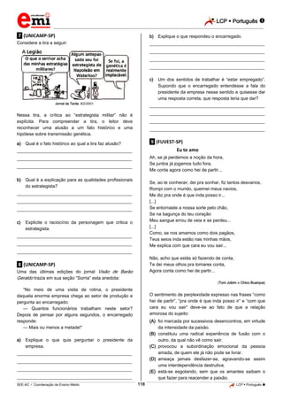LCP  Português  
_________________________________________________________________________________________________________________________ 
___________________________________________________________________________________________________________________________________________________________________________________________________________________________________________________________________________________________________________________________________________________________________________________________________________________________ _____________________________________________________________________________________________________________ 
SEE-AC  Coordenação de Ensino Médio 118 LCP  Português  
.7. (UNICAMP-SP) Considere a tira a seguir: 
Jornal da Tarde, 8/2/2001. Nessa tira, a crítica ao “estrategista militar” não é explícita. Para compreender a tira, o leitor deve reconhecer uma alusão a um fato histórico e uma hipótese sobre transmissão genética. 
a) Qual é o fato histórico ao qual a tira faz alusão? 
___________________________________________________ ___________________________________________________ ___________________________________________________ 
b) Qual é a explicação para as qualidades profissionais do estrategista? 
___________________________________________________ ___________________________________________________ ___________________________________________________ 
c) Explicite o raciocínio da personagem que critica o estrategista. 
___________________________________________________ ___________________________________________________ ___________________________________________________ .8. (UNICAMP-SP) Uma das últimas edições do jornal Visão de Barão Geraldo trazia em sua seção “Sorria” esta anedota: “No meio de uma visita de rotina, o presidente daquela enorme empresa chega ao setor de produção e pergunta ao encarregado: — Quantos funcionários trabalham neste setor? Depois de pensar por alguns segundos, o encarregado responde: — Mais ou menos a metade!” 
a) Explique o que quis perguntar o presidente da empresa. 
___________________________________________________ ___________________________________________________ ___________________________________________________ ___________________________________________________ 
b) Explique o que respondeu o encarregado. 
___________________________________________________ ___________________________________________________ ___________________________________________________ ___________________________________________________ 
c) Um dos sentidos de trabalhar é “estar empregado”. Supondo que o encarregado entendesse a fala do presidente da empresa nesse sentido e quisesse dar uma resposta correta, que resposta teria que dar? 
___________________________________________________ ___________________________________________________ ___________________________________________________ ___________________________________________________ .9. (FUVEST-SP) Eu te amo Ah, se já perdemos a noção da hora, Se juntos já jogamos tudo fora, Me conta agora como hei de partir... Se, ao te conhecer, dei pra sonhar, fiz tantos desvarios, Rompi com o mundo, queimei meus navios, Me diz pra onde é que inda posso ir... [...] Se entornaste a nossa sorte pelo chão, Se na bagunça do teu coração Meu sangue errou de veia e se perdeu... [...] Como, se nos amamos como dois pagãos, Teus seios inda estão nas minhas mãos, Me explica com que cara eu vou sair... Não, acho que estás só fazendo de conta, Te dei meus olhos pra tomares conta, Agora conta como hei de partir... (Tom Jobim e Chico Buarque) O sentimento de perplexidade expresso nas frases “como hei de partir”, “pra onde é que inda posso ir” e “com que cara eu vou sair” deve-se ao fato de que a relação amorosa do sujeito: 
(A) foi marcada por sucessivos desencontros, em virtude da intensidade da paixão. 
(B) constituiu uma radical experiência de fusão com o outro, da qual não vê como sair. 
(C) provocou a subordinação emocional da pessoa amada, de quem ele já não pode se livrar. 
(D) ameaça jamais desfazer-se, agravando-se assim uma interdependência destrutiva. 
(E) está-se esgotando, sem que os amantes saibam o que fazer para reacender a paixão.  
