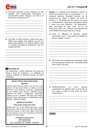 LCP  Português  
_________________________________________________________________________________________________________________________ 
___________________________________________________________________________________________________________________________________________________________________________________________________________________________________________________________________________________________________________________________________________________________________________________________________________________________ _____________________________________________________________________________________________________________ 
SEE-AC  Coordenação de Ensino Médio 120 LCP  Português  
a) A posição assumida no texto baseia-se em uma distinção entre (medicamento) contraceptivo e (medicamento) abortivo. Explique o que vem a ser aborto para os fabricantes de P. 
___________________________________________________ ___________________________________________________ ___________________________________________________ ___________________________________________________ ___________________________________________________ ___________________________________________________ ___________________________________________________ 
b) Com base no trecho transcrito, pode-se dizer que o folheto toma posição numa polêmica que tem um aspecto ético-religioso e um aspecto científico. Qual é a questão ético-religiosa da polêmica? Qual é a questão científica? 
___________________________________________________ ___________________________________________________ ___________________________________________________ ___________________________________________________ ___________________________________________________ ___________________________________________________ ___________________________________________________ .14. (UNICAMP-SP) Leia atentamente o folheto (distribuído nos pontos de ônibus e feiras de Campinas) e as definições de “simpatia” extraídas do Dicionário Houaiss da Língua Portuguesa. 
CENTRO ESPÍRITA VOVÓ MARIA CONGA Mãe Maria Ensina qualquer tipo de simpatia, pois com uma única consulta, ela desvendará todos os mistérios que lhe atormenta: casos amorosos, financeiros, prosperidade em seu trabalho, vícios, doenças, impotência sexual, problemas de família e perseguições. Desvendará qualquer que for o problema. Não perca mais tempo, faça hoje mesmo uma consulta com MÃE MARIA, pelos BÚZIOS – CARTAS E TAROT. ORAÇÃO HEI DE VENCER Traga sempre consigo esta oração. Bendito seja a luz do dia, Bendito seja quem o guia, Bendito seja o filho de Deus e de Virgem Maria, assim como Deus separou a noite do dia, separe minha alma de má companhia e meu corpo da feitiçaria. Pelo poder de Deus e da Virgem Maria. ATENDIMENTO TODOS OS DIAS DAS 9:00 ÀS 20:00 HS Fone: (019) 3387-2554 Rua Dr. Lúcio Peixoto, 330 – Chapadão – Campinas-SP 
simpatia s.f. 1. afinidade moral, similitude no sentir e no pensar que aproxima duas ou mais pessoas. [...] – 3. impressão agradável, disposição favorável que se experimenta em relação a alguém que pouco se conhece. [...] – 6. atração por uma coisa ou uma ideia. [...] – 9. Brasileirismo: usada como interlocutório pessoal (— Qual o seu nome, simpatia?). – 10. “Brasileirismo”: ação (observação de algum ritual, uso de um determinado objeto etc.) praticada supersticiosamente com finalidade de conseguir algo que se deseja. 
a) Dentre as definições do dicionário Houaiss mencionadas, qual é a mais próxima do sentido da palavra “simpatia” no texto? 
___________________________________________________ ___________________________________________________ ___________________________________________________ ___________________________________________________ ___________________________________________________ ___________________________________________________ ___________________________________________________ 
b) Há no texto duas ocorrências de “desvendar”, sendo que uma delas não coincide com o uso-padrão desse termo. Qual é? Por quê? 
___________________________________________________ ___________________________________________________ ___________________________________________________ ___________________________________________________ ___________________________________________________ ___________________________________________________ ___________________________________________________ 
c) Independentemente do título, algumas características da segunda parte do texto são de uma oração ou prece ou reza. Quais são essas características? 
___________________________________________________ ___________________________________________________ ___________________________________________________ ___________________________________________________ ___________________________________________________ ___________________________________________________ ___________________________________________________ *Anotações*  