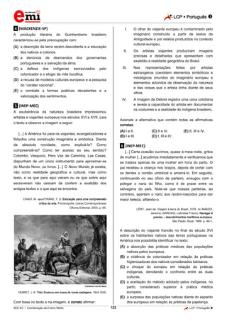 LCP  Português  
_________________________________________________________________________________________________________________________ 
___________________________________________________________________________________________________________________________________________________________________________________________________________________________________________________________________________________________________________________________________________________________________________________________________________________________ _____________________________________________________________________________________________________________ 
SEE-AC  Coordenação de Ensino Médio 123 LCP  Português  
.4. (MACKENZIE-SP) A produção literária do Quinhentismo brasileiro caracterizou-se pela preocupação com: 
(A) a descrição da terra recém-descoberta e a educação dos nativos e colonos. 
(B) a denúncia de desmandos dos governantes portugueses e a salvação da alma. 
(C) a defesa dos indígenas escravizados pelo colonizador e o elogio da vida bucólica. 
(D) a recusa de modelos culturais europeus e a pesquisa do “caráter nacional”. 
(E) o combate a formas poéticas decadentes e a valorização dos sentimentos. 
.5. (INEP-MEC) A exuberância da natureza brasileira impressionou artistas e viajantes europeus nos séculos XVI e XVII. Leia o texto e observe a imagem a seguir: [...] A América foi para os viajantes, evangelizadores e filósofos uma construção imaginária e simbólica. Diante da absoluta novidade, como explicá-la? Como compreendê-la? Como ter acesso ao seu sentido? Colombo, Vespúcio, Pero Vaz de Caminha, Las Casas, dispunham de um único instrumento para aproximar-se do Mundo Novo: os livros. [...] O Novo Mundo já existia, não como realidade geográfica e cultural, mas como texto, e os que para aqui vieram ou os que sobre aqui escreveram não cessam de conferir a exatidão dos antigos textos e o que aqui se encontra. CHAUÍ, M. apud FRANZ, T. S. Educação para uma compreensão crítica da arte. Florianópolis: Letras Contemporâneas Oficina Editorial, 2003, p. 95. 
 MUSEUS CASTRO MAIA DEBRET, J. B. Tribo Guaicuru em busca de novas pastagens, 1834-1839. Com base no texto e na imagem, é correto afirmar: 
I. O olhar do viajante europeu é contaminado pelo imaginário construído a partir de textos da Antiguidade e por relatos produzidos no contexto cultural europeu. 
II. Os artistas viajantes produziram imagens precisas e detalhadas que apresentam com exatidão a realidade geográfica do Brasil. 
III. Nas representações feitas por artistas estrangeiros coexistem elementos simbólicos e mitológicos oriundos do imaginário europeu e elementos advindos da observação da natureza e das coisas que o artista tinha diante de seus olhos. 
IV. A imagem de Debret registra uma cena cotidiana e revela a capacidade do artista em documentar os costumes e a realidade do indígena brasileiro. 
Assinale a alternativa que contém todas as afirmativas corretas. 
(A) I e II. 
(C) II e IV. 
(E) II, III e IV. 
(B) I e III. 
(D) I, III e IV. 
.6. (INEP-MEC) [...] Certa ocasião ouvimos, quase à meia-noite, gritos de mulher [...] acudimos imediatamente e verificamos que se tratava apenas de uma mulher em hora do parto. O pai recebeu a criança nos braços, depois de cortar com os dentes o cordão umbilical e amarrá-lo. Em seguida, continuando no seu ofício de parteiro, enxugou com o polegar o nariz do filho, como é de praxe entre os selvagens do país. Note-se que nossas parteiras, ao contrário, apertam o nariz aos recém-nascidos para dar maior beleza, afilando-o. LÉRY, Jean de. Viagem à terra do Brasil, 1578. In: AMADO, Janaína; GARClAS, Leônidas Franco. Navegar é preciso – descobrimentos marítimos europeus. São Paulo: Atual, 1989, p. 46-7. A descrição do viajante francês no final do século XVI sobre os habitantes nativos das terras portuguesas na América nos possibilita identificar no texto: 
(A) a absorção das práticas médicas das populações nativas pelos europeus. 
(B) a violência do colonizador em relação às práticas higienizadoras dos nativos considerados bárbaros. 
(C) o choque do europeu em relação às práticas indígenas, denotando o confronto entre as duas culturas. 
(D) a aceitação do método adotado pelos indígenas, no parto, considerado superior à prática médica europeia. 
(E) a surpresa das populações nativas diante do espanto dos europeus em relação às práticas de pajelança.  