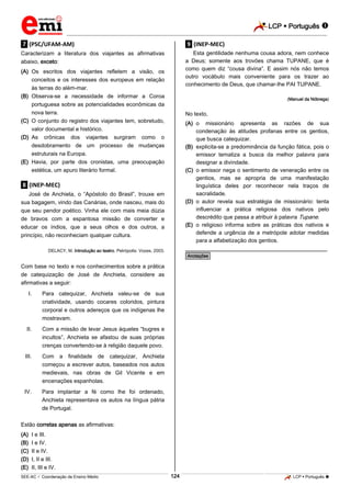 LCP  Português  
_________________________________________________________________________________________________________________________ 
___________________________________________________________________________________________________________________________________________________________________________________________________________________________________________________________________________________________________________________________________________________________________________________________________________________________ _____________________________________________________________________________________________________________ 
SEE-AC  Coordenação de Ensino Médio 124 LCP  Português  
.7. (PSC/UFAM-AM) Caracterizam a literatura dos viajantes as afirmativas abaixo, exceto: 
(A) Os escritos dos viajantes refletem a visão, os conceitos e os interesses dos europeus em relação às terras do além-mar. 
(B) Observa-se a necessidade de informar a Coroa portuguesa sobre as potencialidades econômicas da nova terra. 
(C) O conjunto do registro dos viajantes tem, sobretudo, valor documental e histórico. 
(D) As crônicas dos viajantes surgiram como o desdobramento de um processo de mudanças estruturais na Europa. 
(E) Havia, por parte dos cronistas, uma preocupação estética, um apuro literário formal. 
.8. (INEP-MEC) José de Anchieta, o “Apóstolo do Brasil”, trouxe em sua bagagem, vindo das Canárias, onde nasceu, mais do que seu pendor poético. Vinha ele com mais meia dúzia de bravos com a espantosa missão de converter e educar os índios, que a seus olhos e dos outros, a princípio, não reconheciam qualquer cultura. DELACY, M. Introdução ao teatro. Petrópolis: Vozes, 2003. Com base no texto e nos conhecimentos sobre a prática de catequização de José de Anchieta, considere as afirmativas a seguir: 
I. Para catequizar, Anchieta valeu-se de sua criatividade, usando cocares coloridos, pintura corporal e outros adereços que os indígenas lhe mostravam. 
II. Com a missão de levar Jesus àqueles “bugres e incultos”, Anchieta se afastou de suas próprias crenças convertendo-se à religião daquele povo. 
III. Com a finalidade de catequizar, Anchieta começou a escrever autos, baseados nos autos medievais, nas obras de Gil Vicente e em encenações espanholas. 
IV. Para implantar a fé como lhe foi ordenado, Anchieta representava os autos na língua pátria de Portugal. 
Estão corretas apenas as afirmativas: 
(A) I e III. 
(B) I e IV. 
(C) II e IV. 
(D) I, II e III. 
(E) II, III e IV. .9. (INEP-MEC) Esta gentilidade nenhuma cousa adora, nem conhece a Deus; somente aos trovões chama TUPANE, que é como quem diz “cousa divina”. E assim nós não temos outro vocábulo mais conveniente para os trazer ao conhecimento de Deus, que chamar-lhe PAI TUPANE. (Manuel da Nóbrega) No texto, 
(A) o missionário apresenta as razões de sua condenação às atitudes profanas entre os gentios, que busca catequizar. 
(B) explicita-se a predominância da função fática, pois o emissor tematiza a busca da melhor palavra para designar a divindade. 
(C) o emissor nega o sentimento de veneração entre os gentios, mas se apropria de uma manifestação linguística deles por reconhecer nela traços de sacralidade. 
(D) o autor revela sua estratégia de missionário: tenta influenciar a prática religiosa dos nativos pelo descrédito que passa a atribuir à palavra Tupane. 
(E) o religioso informa sobre as práticas dos nativos e defende a urgência de a metrópole adotar medidas para a alfabetização dos gentios. 
________________________________________________ *Anotações*  
