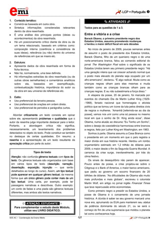 LCP  Português  
_________________________________________________________________________________________________________________________ 
___________________________________________________________________________________________________________________________________________________________________________________________________________________________________________________________________________________________________________________________________________________________________________________________________________________________ _____________________________________________________________________________________________________________ 
SEE-AC  Coordenação de Ensino Médio 127 LCP  Português  
1. Conteúdo temático: 
 Constrói-se baseada em outra obra. 
 Sintetiza informações consideradas relevantes dentro da obra resenhada. 
 É uma análise dos principais pontos (ideias ou acontecimentos) da obra resenhada. 
 Há um posicionamento crítico diante da obra ou de um tema relacionado, baseado em critérios como: composição interna (coerência e consistência de suas ideias), relevância (ou não) dentro do universo de referências em que se insere etc. 
2. Estrutura: 
 Apresenta dados da obra resenhada em forma de ficha técnica. 
 Não há, normalmente, uma tese definida. 
 Há informações extraídas da obra resenhada (ou de outras obras semelhantes) e comentários analíticos sobre ela, baseados em exemplificação, contextualização histórica, importância do autor ou da obra em seu universo de referências etc. 
3. Estilo: 
 Uso preferencial da terceira pessoa. 
 Uso preferencial de orações em ordem direta. 
 Uso preferencial de períodos e parágrafos curtos. 
Abordar criticamente um texto consiste em opinar sobre ele, apresentando problemas e qualidades que o autor da resenha julga importante destacar para o leitor. Portanto, a abordagem crítica não significa, necessariamente, um levantamento dos problemas detectados no objeto do texto. Pode constituir-se também no destaque de certas qualidades. Em resumo: a resenha é a apresentação de um texto resultante da apreciação crítica por parte do autor. 
Tipos de texto Atenção: não confunda gêneros textuais com tipos de texto. Os gêneros textuais são organizados com base em vários tipos de texto (descrição, narração, dissertação, exposição, injunção — que serão detalhados ao longo do curso). Assim, um tipo textual pode aparecer em qualquer gênero textual, da mesma forma que um único gênero pode conter mais de um tipo textual. Uma carta, por exemplo, pode ter passagens narrativas e descritivas. Outro exemplo: um conto de fadas e uma piada são gêneros textuais diferentes, mas ambos são textos narrativos. 
 *ATENÇÃO, ESTUDANTE!*  Para complementar o estudo deste Módulo, utilize seu LIVRO DIDÁTICO. *********** ATIVIDADES *********** Textos para as questões de 1 a 3. Entre a vitória e a crise Barack Obama, o primeiro presidente negro dos Estados Unidos, assumiu prometendo mudanças e herdou o maior déficit fiscal em seis décadas No início de janeiro de 2009, poucas semanas antes de assumir o posto de presidente dos Estados Unidos, Barack Obama, filho de um queniano negro e de uma norte-americana branca, falou ao comando editorial do jornal The Washington Post sobre o significado de os Estados Unidos terem seu primeiro presidente negro: “Há uma geração inteira que vai crescer achando normal que o posto mais elevado do planeta seja ocupado por um afro-americano”, declarou. “É algo radical. Muda como as crianças negras olham para elas mesmas e muda também como as crianças brancas olham para as crianças negras. E eu não subestimaria a força disso.” A véspera da posse, 20 de janeiro, foi marcada por eventos do chamado Dia de Martin Luther King (1929- -1968), feriado nacional que homenageia o ativista político que se tornou um ícone da luta pelos direitos civis de negros e mulheres. “Amanhã [referindo-se ao dia da posse], vamos nos unir como uma só pessoa no mesmo local em que o sonho de Dr. King ainda ecoa”, disse Obama, numa alusão ao discurso “Eu Tenho um Sonho”, sobre o desejo de coexistência harmoniosa entre brancos e negros, feito por Luther King em Washington, em 1963. Sonhos à parte, Obama assumiu a Casa Branca como o presidente em um momento em que o país registra a maior dívida em sua história recente. Herdou um rombo orçamentário estimado em 1,2 trilhão de dólares para 2009, o maior desde o fim da Segunda Guerra Mundial. A carranca da crise surge, inevitavelmente, por trás do clima festivo. Os sinais de desequilíbrio não param de aparecer. Pouco antes da posse, a crise projetou-se sobre o Citigroup e o Bank of America, o maior banco americano, que pediu ao governo um socorro financeiro de 20 bilhões de dólares. “As dificuldades de Obama são muito mais profundas e mais globais”, escreveu o colunista Martin Wolf, em artigo no jornal inglês Financial Times que teve repercussão entre economistas. Como primeiro negro a presidir os Estados Unidos, a posse de Obama é o coroamento de uma jornada histórica. A dúvida é saber se seu governo marcará uma nova era, aprumando os EUA para manterem seu status de potência dominante do século 21, ou se será o começo do fim de uma supremacia que moldou o planeta tal como conhecemos hoje.  