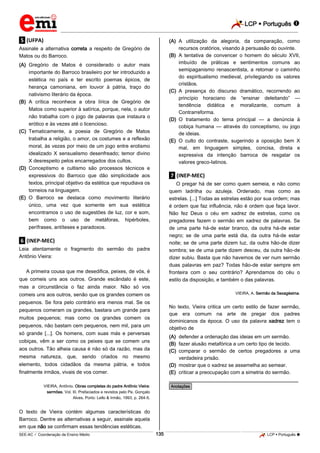 LCP  Português  
_________________________________________________________________________________________________________________________ 
___________________________________________________________________________________________________________________________________________________________________________________________________________________________________________________________________________________________________________________________________________________________________________________________________________________________ _____________________________________________________________________________________________________________ 
SEE-AC  Coordenação de Ensino Médio 135 LCP  Português  
.5. (UFPA) Assinale a alternativa correta a respeito de Gregório de Matos ou do Barroco. 
(A) Gregório de Matos é considerado o autor mais importante do Barroco brasileiro por ter introduzido a estética no país e ter escrito poemas épicos, de herança camoniana, em louvor à pátria, traço do nativismo literário da época. 
(B) A crítica reconhece a obra lírica de Gregório de Matos como superior à satírica, porque, nela, o autor não trabalha com o jogo de palavras que instaura o erótico e às vezes até o licencioso. 
(C) Tematicamente, a poesia de Gregório de Matos trabalha a religião, o amor, os costumes e a reflexão moral, às vezes por meio de um jogo entre erotismo idealizado X sensualismo desenfreado; temor divino X desrespeito pelos encarregados dos cultos. 
(D) Conceptismo e cultismo são processos técnicos e expressivos do Barroco que dão simplicidade aos textos, principal objetivo da estética que repudiava os torneios na linguagem. 
(E) O Barroco se destaca como movimento literário único, uma vez que somente em sua estética encontramos o uso de sugestões de luz, cor e som, bem como o uso de metáforas, hipérboles, perífrases, antíteses e paradoxos. 
.6. (INEP-MEC) Leia atentamente o fragmento do sermão do padre Antônio Vieira: A primeira cousa que me desedifica, peixes, de vós, é que comeis uns aos outros. Grande escândalo é este, mas a circunstância o faz ainda maior. Não só vos comeis uns aos outros, senão que os grandes comem os pequenos. Se fora pelo contrário era menos mal. Se os pequenos comeram os grandes, bastara um grande para muitos pequenos; mas como os grandes comem os pequenos, não bastam cem pequenos, nem mil, para um só grande [...]. Os homens, com suas más e perversas cobiças, vêm a ser como os peixes que se comem uns aos outros. Tão alheia causa é não só da razão, mas da mesma natureza, que, sendo criados no mesmo elemento, todos cidadãos da mesma pátria, e todos finalmente irmãos, vivais de vos comer. VIEIRA, Antônio. Obras completas do padre Antônio Vieira: sermões. Vol. III. Prefaciados e revistos pelo Pe. Gonçalo Alves. Porto: Lello & Irmão, 1993, p. 264-5. O texto de Vieira contém algumas características do Barroco. Dentre as alternativas a seguir, assinale aquela em que não se confirmam essas tendências estéticas. 
(A) A utilização da alegoria, da comparação, como recursos oratórios, visando à persuasão do ouvinte. 
(B) A tentativa de convencer o homem do século XVII, imbuído de práticas e sentimentos comuns ao semipaganismo renascentista, a retomar o caminho do espiritualismo medieval, privilegiando os valores cristãos. 
(C) A presença do discurso dramático, recorrendo ao princípio horaciano de “ensinar deleitando” — tendência didática e moralizante, comum à Contrarreforma. 
(D) O tratamento do tema principal — a denúncia à cobiça humana — através do conceptismo, ou jogo de ideias. 
(E) O culto do contraste, sugerindo a oposição bem X mal, em linguagem simples, concisa, direta e expressiva da intenção barroca de resgatar os valores greco-Iatinos. 
.7. (INEP-MEC) O pregar há de ser como quem semeia, e não como quem ladrilha ou azuleja. Ordenado, mas como as estrelas. [...] Todas as estrelas estão por sua ordem; mas é ordem que faz influência, não é ordem que faça lavor. Não fez Deus o céu em xadrez de estrelas, como os pregadores fazem o sermão em xadrez de palavras. Se de uma parte há-de estar branco, da outra há-de estar negro; se de uma parte está dia, da outra há-de estar noite; se de uma parte dizem luz, da outra hão-de dizer sombra; se de uma parte dizem desceu, da outra hão-de dizer subiu. Basta que não havemos de ver num sermão duas palavras em paz? Todas hão-de estar sempre em fronteira com o seu contrário? Aprendamos do céu o estilo da disposição, e também o das palavras. VIEIRA, A. Sermão da Sexagésima. No texto, Vieira critica um certo estilo de fazer sermão, que era comum na arte de pregar dos padres dominicanos da época. O uso da palavra xadrez tem o objetivo de 
(A) defender a ordenação das ideias em um sermão. 
(B) fazer alusão metafórica a um certo tipo de tecido. 
(C) comparar o sermão de certos pregadores a uma verdadeira prisão. 
(D) mostrar que o xadrez se assemelha ao semear. 
(E) criticar a preocupação com a simetria do sermão. 
________________________________________________ *Anotações*  