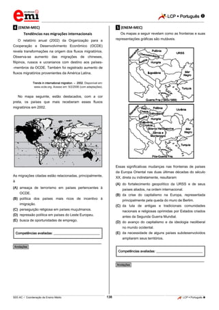 LCP  Português  
_________________________________________________________________________________________________________________________ 
___________________________________________________________________________________________________________________________________________________________________________________________________________________________________________________________________________________________________________________________________________________________________________________________________________________________ _____________________________________________________________________________________________________________ 
SEE-AC  Coordenação de Ensino Médio 138 LCP  Português  
.4. (ENEM-MEC) Tendências nas migrações internacionais O relatório anual (2002) da Organização para a Cooperação e Desenvolvimento Econômico (OCDE) revela transformações na origem dos fluxos migratórios. Observa-se aumento das migrações de chineses, filipinos, russos e ucranianos com destino aos países- -membros da OCDE. Também foi registrado aumento de fluxos migratórios provenientes da América Latina. Trends in international migration – 2002. Disponível em: www.ocde.org. Acesso em: 9/2/2006 (com adaptações). No mapa seguinte, estão destacados, com a cor preta, os países que mais receberam esses fluxos migratórios em 2002. 
As migrações citadas estão relacionadas, principalmente, à 
(A) ameaça de terrorismo em países pertencentes à OCDE. 
(B) política dos países mais ricos de incentivo à imigração. 
(C) perseguição religiosa em países muçulmanos. 
(D) repressão política em países do Leste Europeu. 
(E) busca de oportunidades de emprego. 
Competências avaliadas: ____________________________ 
________________________________________________ *Anotações* .5. (ENEM-MEC) Os mapas a seguir revelam como as fronteiras e suas representações gráficas são mutáveis. 
Essas significativas mudanças nas fronteiras de países da Europa Oriental nas duas últimas décadas do século XX, direta ou indiretamente, resultaram 
(A) do fortalecimento geopolítico da URSS e de seus países aliados, na ordem internacional. 
(B) da crise do capitalismo na Europa, representada principalmente pela queda do muro de Berlim. 
(C) da luta de antigas e tradicionais comunidades nacionais e religiosas oprimidas por Estados criados antes da Segunda Guerra Mundial. 
(D) do avanço do capitalismo e da ideologia neoliberal no mundo ocidental. 
(E) da necessidade de alguns países subdesenvolvidos ampliarem seus territórios. 
Competências avaliadas: ____________________________ 
________________________________________________ *Anotações*  