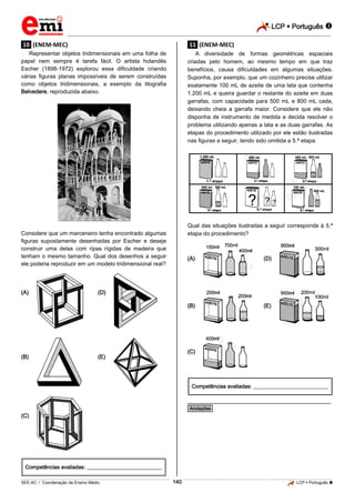 LCP  Português  
_________________________________________________________________________________________________________________________ 
___________________________________________________________________________________________________________________________________________________________________________________________________________________________________________________________________________________________________________________________________________________________________________________________________________________________ _____________________________________________________________________________________________________________ 
SEE-AC  Coordenação de Ensino Médio 140 LCP  Português  
.10. (ENEM-MEC) Representar objetos tridimensionais em uma folha de papel nem sempre é tarefa fácil. O artista holandês Escher (1898-1972) explorou essa dificuldade criando várias figuras planas impossíveis de serem construídas como objetos tridimensionais, a exemplo da litografia Belvedere, reproduzida abaixo. 
Considere que um marceneiro tenha encontrado algumas figuras supostamente desenhadas por Escher e deseje construir uma delas com ripas rígidas de madeira que tenham o mesmo tamanho. Qual dos desenhos a seguir ele poderia reproduzir em um modelo tridimensional real? 
(A) 
(D) 
(B) 
(E) 
(C) 
Competências avaliadas: ____________________________ .11. (ENEM-MEC) A diversidade de formas geométricas espaciais criadas pelo homem, ao mesmo tempo em que traz benefícios, causa dificuldades em algumas situações. Suponha, por exemplo, que um cozinheiro precise utilizar exatamente 100 mL de azeite de uma lata que contenha 1.200 mL e queira guardar o restante do azeite em duas garrafas, com capacidade para 500 mL e 800 mL cada, deixando cheia a garrafa maior. Considere que ele não disponha de instrumento de medida e decida resolver o problema utilizando apenas a lata e as duas garrafas. As etapas do procedimento utilizado por ele estão ilustradas nas figuras a seguir, tendo sido omitida a 5.ª etapa. 
Qual das situações ilustradas a seguir corresponde à 5.ª etapa do procedimento? 
(A) 
(D) 
(B) 
(E) 
(C) 
Competências avaliadas: ____________________________ 
________________________________________________ *Anotações*  